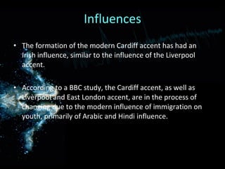 Influences The formation of the modern Cardiff accent has had an Irish influence, similar to the influence of the Liverpool accent. According to a BBC study, the Cardiff accent, as well as  Liverpool and East London accent, are in the process of changing due to the modern influence of immigration on youth, primarily of Arabic and Hindi influence. 