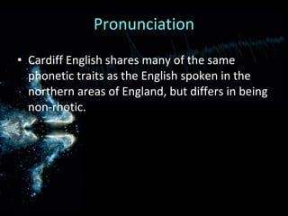 Pronunciation Cardiff English shares many of the same phonetic traits as the English spoken in the northern areas of England, but differs in being non-rhotic. 