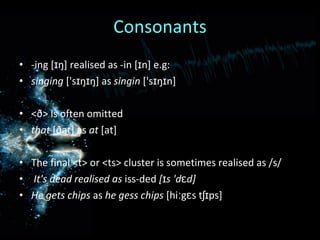 Consonants -ing [ɪŋ] realised as -in [ɪn] e.g: singing  ['sɪŋɪŋ] as  singin  ['sɪŋɪn] <ð> is often omitted that  [ðat] as  at  [at] The final <t> or <ts> cluster is sometimes realised as /s/ It's dead realised as  iss-ded  [ɪs 'dɛd] He gets chips  as  he gess chips  [hiːgɛs tʃɪps] 