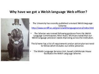 Why have we got a Welsh language Web officer?
• The University has recently published a revised Welsh language
Scheme:
http://www.cardiff.ac.uk/govrn/welshlanguageservice/index.html
• The Scheme was revised following guidance from the Welsh
Language Commissioner, Meri Huws. Ms Huws noted that our
Welsh language provision needs improving across the institution.
• The Scheme has a list of requirements and an action plan we need
to follow which includes our online presence.
• The Welsh Language Services Unit, based in McKenzie House
facilitates the Welsh Language Scheme.
 