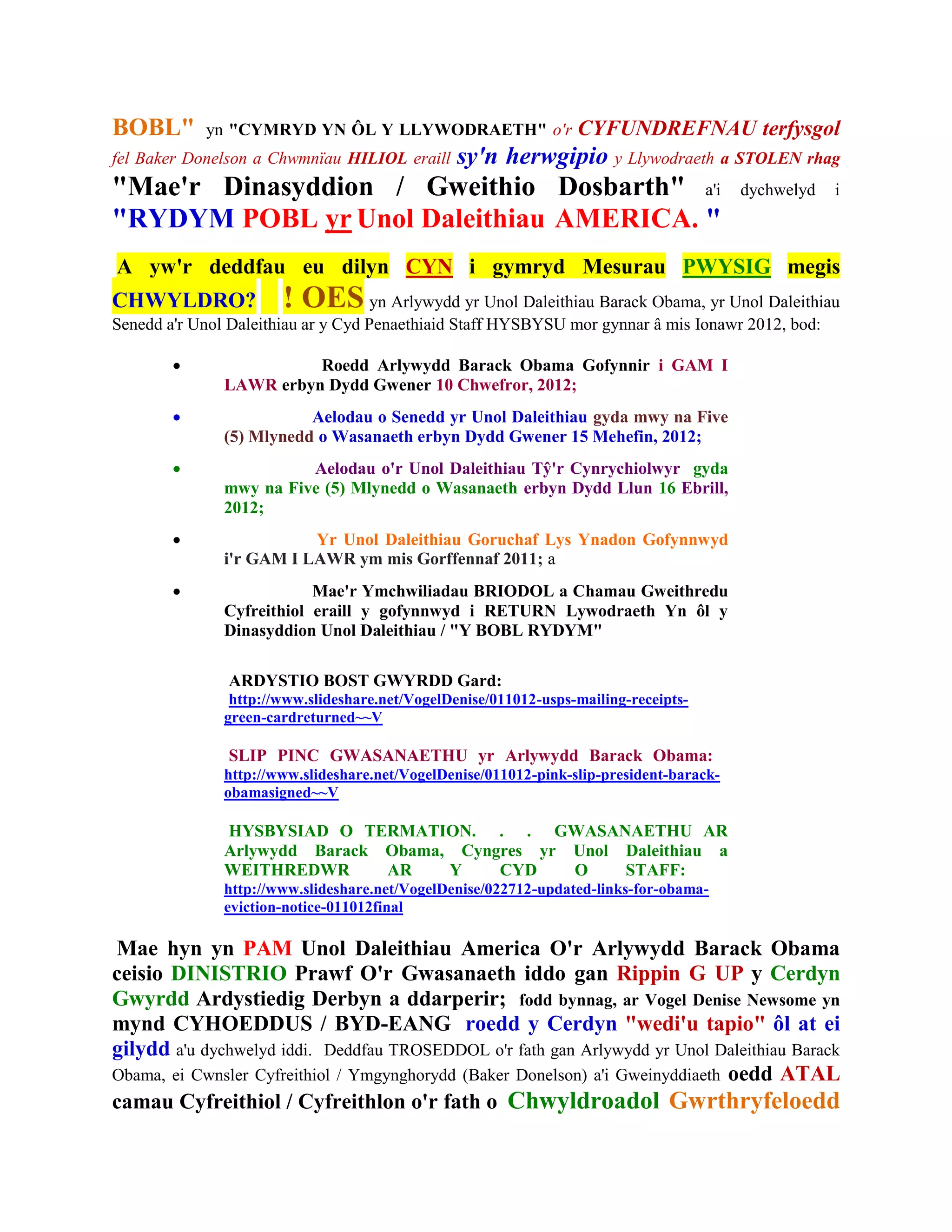BOBL"       yn "CYMRYD YN ÔL Y LLYWODRAETH" o'r                   CYFUNDREFNAU terfysgol
fel Baker Donelson a Chwmnïau HILIOL eraill      sy'n herwgipio y Llywodraeth a STOLEN rhag
"Mae'r Dinasyddion / Gweithio Dosbarth" a'i                                               dychwelyd   i
"RYDYM POBL yr Unol Daleithiau AMERICA. "
A yw'r deddfau eu dilyn CYN i gymryd Mesurau PWYSIG megis
CHWYLDRO?              ! OES         yn Arlywydd yr Unol Daleithiau Barack Obama, yr Unol Daleithiau
Senedd a'r Unol Daleithiau ar y Cyd Penaethiaid Staff HYSBYSU mor gynnar â mis Ionawr 2012, bod:

                        Roedd Arlywydd Barack Obama Gofynnir i GAM I
               LAWR erbyn Dydd Gwener 10 Chwefror, 2012;
                         Aelodau o Senedd yr Unol Daleithiau gyda mwy na Five
               (5) Mlynedd o Wasanaeth erbyn Dydd Gwener 15 Mehefin, 2012;
                        Aelodau o'r Unol Daleithiau Tŷ'r Cynrychiolwyr gyda
               mwy na Five (5) Mlynedd o Wasanaeth erbyn Dydd Llun 16 Ebrill,
               2012;
                         Yr Unol Daleithiau Goruchaf Lys Ynadon Gofynnwyd
               i'r GAM I LAWR ym mis Gorffennaf 2011; a
                          Mae'r Ymchwiliadau BRIODOL a Chamau Gweithredu
               Cyfreithiol eraill y gofynnwyd i RETURN Lywodraeth Yn ôl y
               Dinasyddion Unol Daleithiau / "Y BOBL RYDYM"

                ARDYSTIO BOST GWYRDD Gard:
                http://www.slideshare.net/VogelDenise/011012-usps-mailing-receipts-
               green-cardreturned~~V

                SLIP PINC GWASANAETHU yr Arlywydd Barack Obama:
               http://www.slideshare.net/VogelDenise/011012-pink-slip-president-barack-
               obamasigned~~V

               HYSBYSIAD O TERMATION. . . GWASANAETHU AR
               Arlywydd Barack Obama, Cyngres yr Unol Daleithiau a
               WEITHREDWR      AR    Y    CYD    O    STAFF:
               http://www.slideshare.net/VogelDenise/022712-updated-links-for-obama-
               eviction-notice-011012final

Mae hyn yn PAM Unol Daleithiau America O'r Arlywydd Barack Obama
ceisio DINISTRIO Prawf O'r Gwasanaeth iddo gan Rippin G UP y Cerdyn
Gwyrdd Ardystiedig Derbyn a ddarperir; fodd bynnag, ar Vogel Denise Newsome yn
mynd CYHOEDDUS / BYD-EANG roedd y Cerdyn "wedi'u tapio" ôl at ei
gilydd a'u dychwelyd iddi. Deddfau TROSEDDOL o'r fath gan Arlywydd yr Unol Daleithiau Barack
Obama, ei Cwnsler Cyfreithiol / Ymgynghorydd (Baker Donelson) a'i Gweinyddiaeth oedd ATAL
camau Cyfreithiol / Cyfreithlon o'r fath o Chwyldroadol Gwrthryfeloedd
 