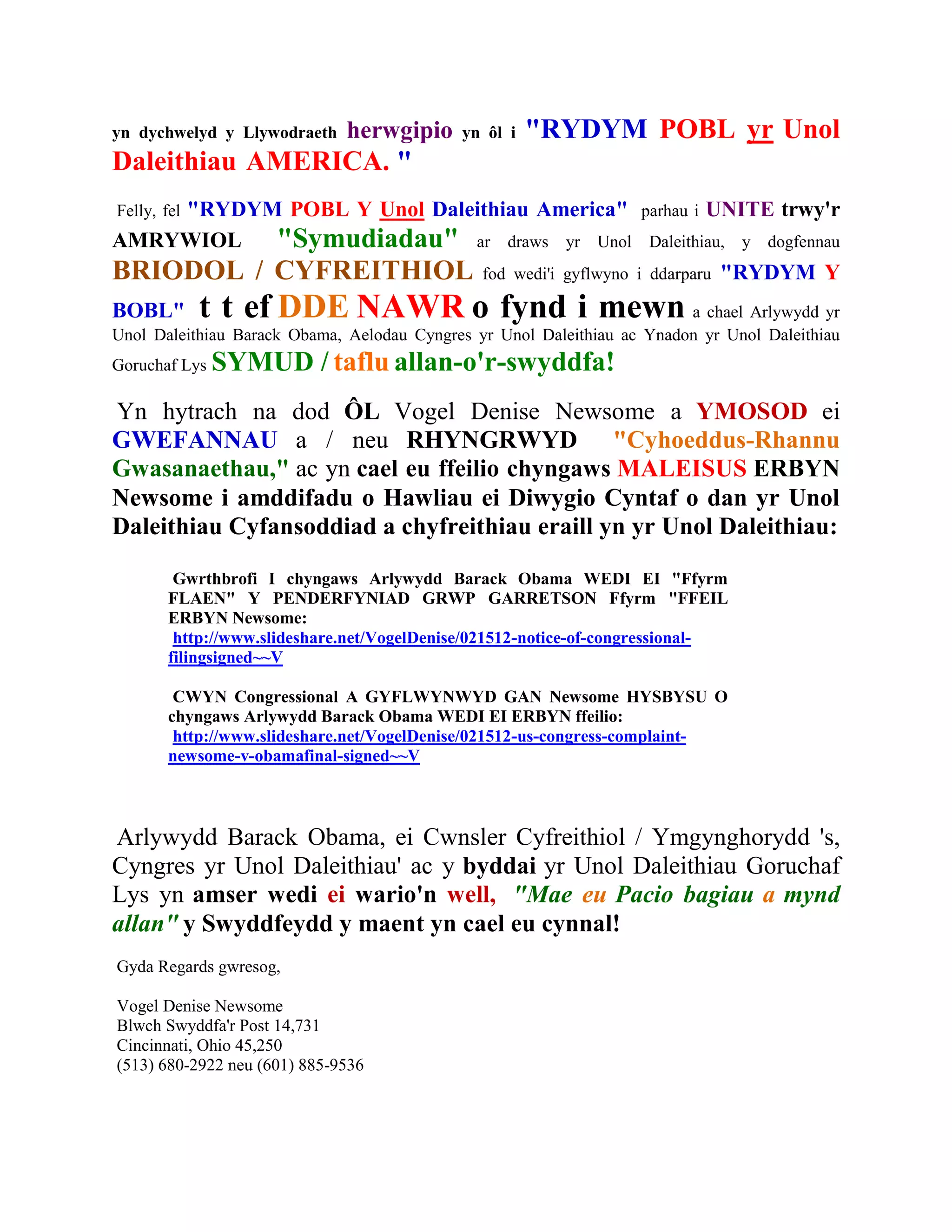 yn dychwelyd y Llywodraeth    herwgipio     yn ôl i   "RYDYM POBL yr Unol
Daleithiau AMERICA. "
    "RYDYM POBL Y Unol Daleithiau America"
Felly, fel                                                         parhau i   UNITE trwy'r
AMRYWIOL  "Symudiadau" ar draws yr Unol                             Daleithiau,   y dogfennau
BRIODOL / CYFREITHIOL                          fod wedi'i gyflwyno i ddarparu   "RYDYM Y
BOBL"        t t ef DDE NAWR o fynd i mewn                               a chael Arlywydd yr
Unol Daleithiau Barack Obama, Aelodau Cyngres yr Unol Daleithiau ac Ynadon yr Unol Daleithiau
Goruchaf Lys   SYMUD / taflu allan-o'r-swyddfa!
Yn hytrach na dod ÔL Vogel Denise Newsome a YMOSOD ei
GWEFANNAU a / neu RHYNGRWYD "Cyhoeddus-Rhannu
Gwasanaethau," ac yn cael eu ffeilio chyngaws MALEISUS ERBYN
Newsome i amddifadu o Hawliau ei Diwygio Cyntaf o dan yr Unol
Daleithiau Cyfansoddiad a chyfreithiau eraill yn yr Unol Daleithiau:

         Gwrthbrofi I chyngaws Arlywydd Barack Obama WEDI EI "Ffyrm
        FLAEN" Y PENDERFYNIAD GRWP GARRETSON Ffyrm "FFEIL
        ERBYN Newsome:
         http://www.slideshare.net/VogelDenise/021512-notice-of-congressional-
        filingsigned~~V

         CWYN Congressional A GYFLWYNWYD GAN Newsome HYSBYSU O
        chyngaws Arlywydd Barack Obama WEDI EI ERBYN ffeilio:
         http://www.slideshare.net/VogelDenise/021512-us-congress-complaint-
        newsome-v-obamafinal-signed~~V



Arlywydd Barack Obama, ei Cwnsler Cyfreithiol / Ymgynghorydd 's,
Cyngres yr Unol Daleithiau' ac y byddai yr Unol Daleithiau Goruchaf
Lys yn amser wedi ei wario'n well, "Mae eu Pacio bagiau a mynd
allan" y Swyddfeydd y maent yn cael eu cynnal!
Gyda Regards gwresog,

Vogel Denise Newsome
Blwch Swyddfa'r Post 14,731
Cincinnati, Ohio 45,250
(513) 680-2922 neu (601) 885-9536
 