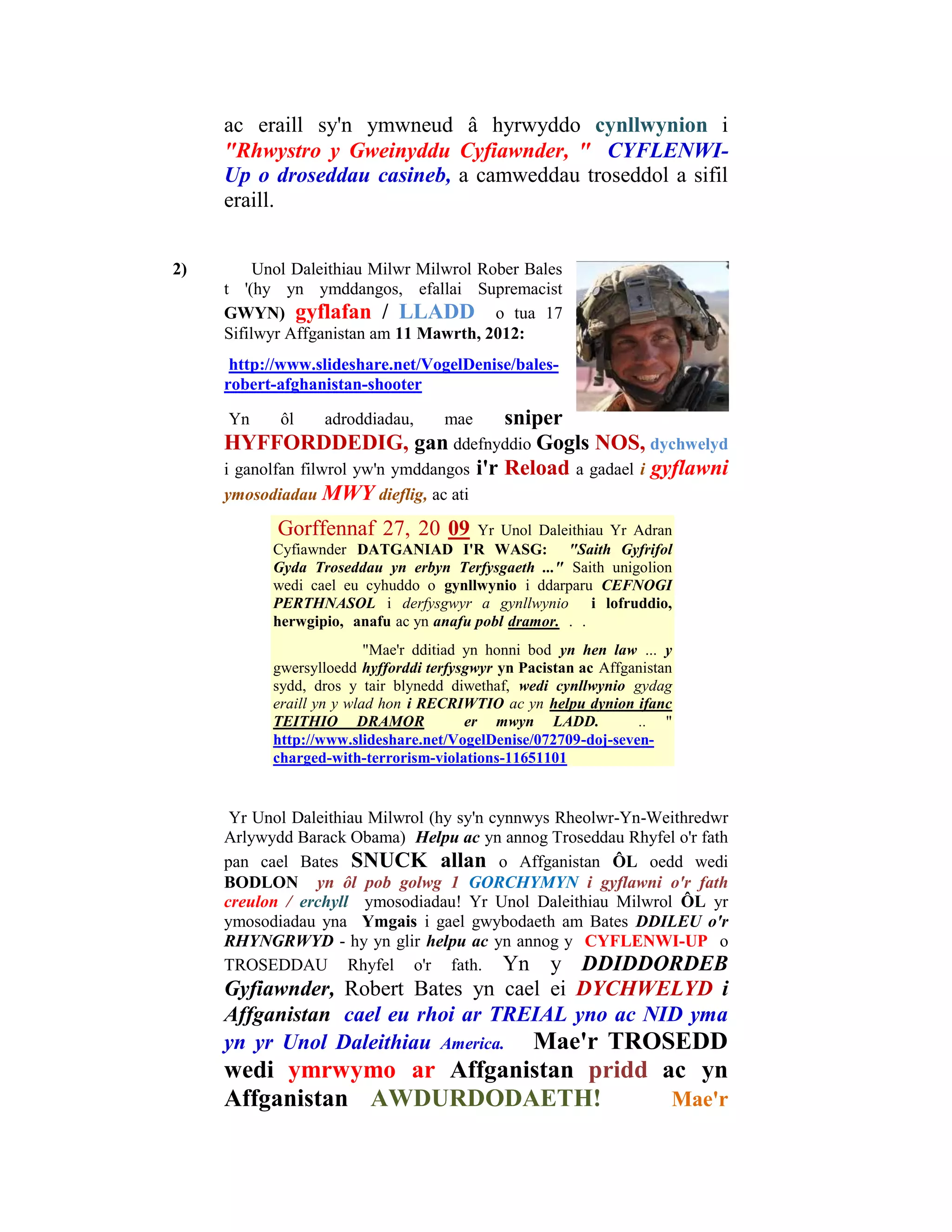 ac eraill sy'n ymwneud â hyrwyddo cynllwynion i
     "Rhwystro y Gweinyddu Cyfiawnder, " CYFLENWI-
     Up o droseddau casineb, a camweddau troseddol a sifil
     eraill.


2)        Unol Daleithiau Milwr Milwrol Rober Bales
     t '(hy yn ymddangos, efallai Supremacist
     GWYN) gyflafan / LLADD o tua 17
     Sifilwyr Affganistan am 11 Mawrth, 2012:
      http://www.slideshare.net/VogelDenise/bales-
     robert-afghanistan-shooter

     Yn     ôl    adroddiadau,     mae     sniper
     HYFFORDDEDIG, gan ddefnyddio Gogls NOS, dychwelyd
     i ganolfan filwrol yw'n ymddangos i'r Reload a gadael i gyflawni
     ymosodiadau MWY dieflig, ac ati

            Gorffennaf 27, 20 09        Yr Unol Daleithiau Yr Adran
           Cyfiawnder DATGANIAD I'R WASG: "Saith Gyfrifol
           Gyda Troseddau yn erbyn Terfysgaeth ..." Saith unigolion
           wedi cael eu cyhuddo o gynllwynio i ddarparu CEFNOGI
           PERTHNASOL i derfysgwyr a gynllwynio i lofruddio,
           herwgipio, anafu ac yn anafu pobl dramor. . .
                          "Mae'r dditiad yn honni bod yn hen law ... y
           gwersylloedd hyfforddi terfysgwyr yn Pacistan ac Affganistan
           sydd, dros y tair blynedd diwethaf, wedi cynllwynio gydag
           eraill yn y wlad hon i RECRIWTIO ac yn helpu dynion ifanc
           TEITHIO DRAMOR                er mwyn LADD.            .. "
           http://www.slideshare.net/VogelDenise/072709-doj-seven-
           charged-with-terrorism-violations-11651101


      Yr Unol Daleithiau Milwrol (hy sy'n cynnwys Rheolwr-Yn-Weithredwr
     Arlywydd Barack Obama) Helpu ac yn annog Troseddau Rhyfel o'r fath
     pan cael Bates SNUCK allan o Affganistan ÔL oedd wedi
     BODLON yn ôl pob golwg 1 GORCHYMYN i gyflawni o'r fath
     creulon / erchyll ymosodiadau! Yr Unol Daleithiau Milwrol ÔL yr
     ymosodiadau yna Ymgais i gael gwybodaeth am Bates DDILEU o'r
     RHYNGRWYD - hy yn glir helpu ac yn annog y CYFLENWI-UP o
     TROSEDDAU Rhyfel o'r fath. Yn y DDIDDORDEB
     Gyfiawnder, Robert Bates yn cael ei DYCHWELYD i
     Affganistan cael eu rhoi ar TREIAL yno ac NID yma
     yn yr Unol Daleithiau America. Mae'r TROSEDD
     wedi ymrwymo ar Affganistan pridd ac yn
     Affganistan AWDURDODAETH!          Mae'r
 