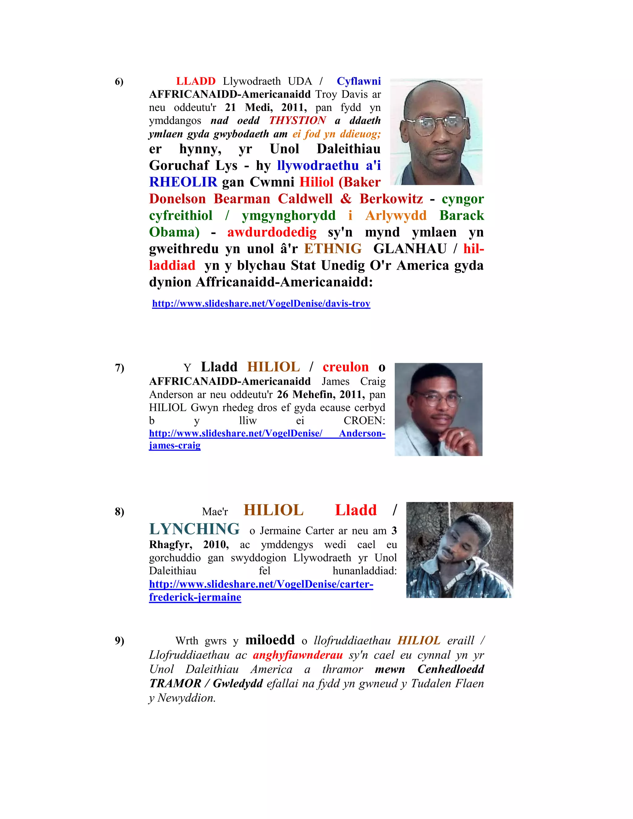 6)        LLADD Llywodraeth UDA / Cyflawni
     AFFRICANAIDD-Americanaidd Troy Davis ar
     neu oddeutu'r 21 Medi, 2011, pan fydd yn
     ymddangos nad oedd THYSTION a ddaeth
     ymlaen gyda gwybodaeth am ei fod yn ddieuog;
     er hynny, yr Unol Daleithiau
     Goruchaf Lys - hy llywodraethu a'i
     RHEOLIR gan Cwmni Hiliol (Baker
     Donelson Bearman Caldwell & Berkowitz - cyngor
     cyfreithiol / ymgynghorydd i Arlywydd Barack
     Obama) - awdurdodedig sy'n mynd ymlaen yn
     gweithredu yn unol â'r ETHNIG GLANHAU / hil-
     laddiad yn y blychau Stat Unedig O'r America gyda
     dynion Affricanaidd-Americanaidd:
     http://www.slideshare.net/VogelDenise/davis-troy




7)         Y Lladd HILIOL / creulon o
     AFFRICANAIDD-Americanaidd James Craig
     Anderson ar neu oddeutu'r 26 Mehefin, 2011, pan
     HILIOL Gwyn rhedeg dros ef gyda ecause cerbyd
     b       y         lliw       ei        CROEN:
     http://www.slideshare.net/VogelDenise/   Anderson-
     james-craig




8)              Mae'r    HILIOL               Lladd /
     LYNCHING            o Jermaine Carter ar neu am 3
     Rhagfyr, 2010, ac ymddengys wedi cael eu
     gorchuddio gan swyddogion Llywodraeth yr Unol
     Daleithiau            fel            hunanladdiad:
     http://www.slideshare.net/VogelDenise/carter-
     frederick-jermaine


9)        Wrth gwrs y     miloedd     o llofruddiaethau HILIOL eraill /
     Llofruddiaethau ac anghyfiawnderau sy'n cael eu cynnal yn yr
     Unol Daleithiau America a thramor mewn Cenhedloedd
     TRAMOR / Gwledydd efallai na fydd yn gwneud y Tudalen Flaen
     y Newyddion.
 
