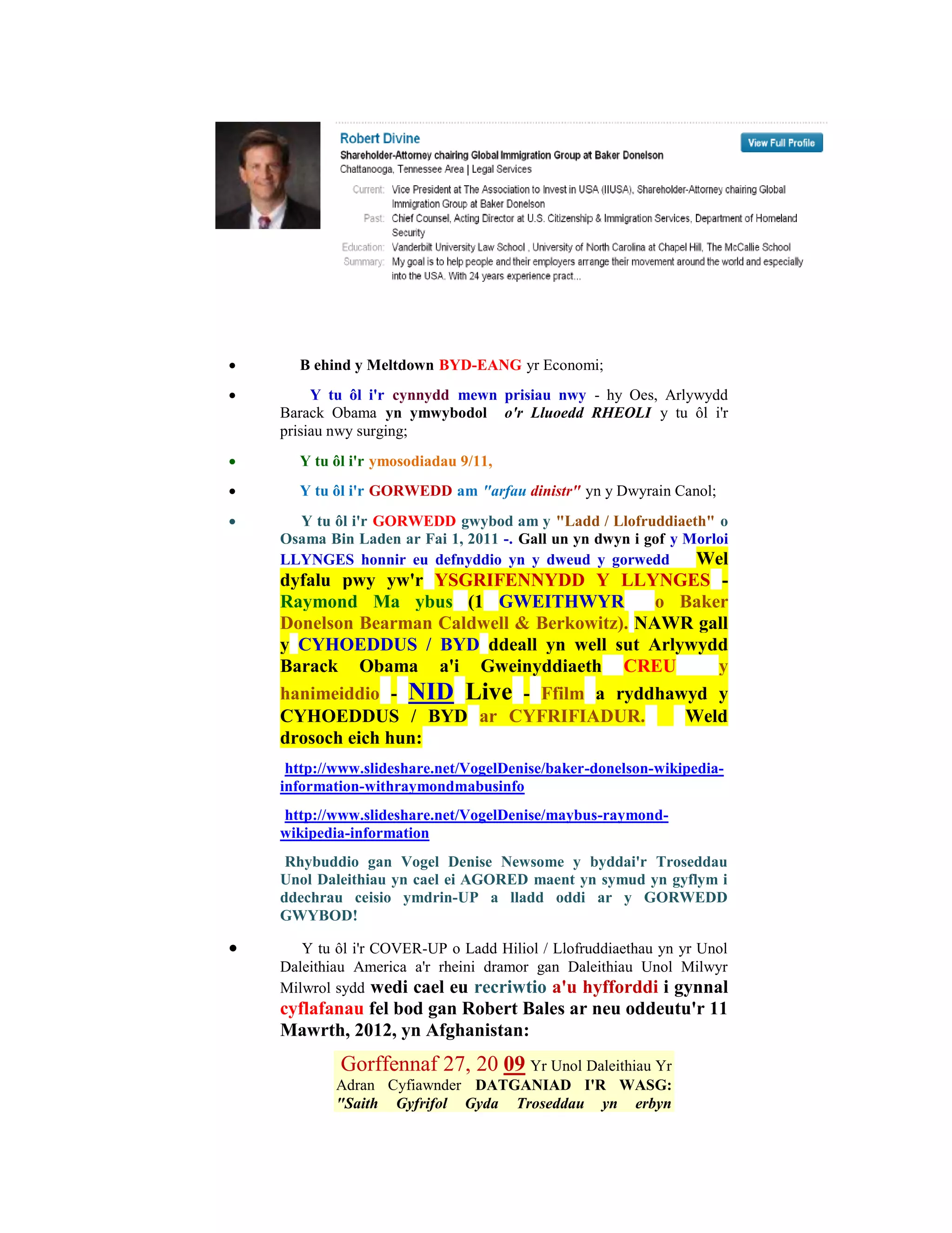      B ehind y Meltdown BYD-EANG yr Economi;
        Y tu ôl i'r cynnydd mewn prisiau nwy - hy Oes, Arlywydd
    Barack Obama yn ymwybodol o'r Lluoedd RHEOLI y tu ôl i'r
    prisiau nwy surging;
     Y tu ôl i'r ymosodiadau 9/11,
     Y tu ôl i'r GORWEDD am "arfau dinistr" yn y Dwyrain Canol;
     Y tu ôl i'r GORWEDD gwybod am y "Ladd / Llofruddiaeth" o
    Osama Bin Laden ar Fai 1, 2011 -. Gall un yn dwyn i gof y Morloi
    LLYNGES honnir eu defnyddio yn y dweud y gorwedd           Wel
    dyfalu pwy yw'r YSGRIFENNYDD Y LLYNGES -
    Raymond Ma ybus (1 GWEITHWYR              o Baker
    Donelson Bearman Caldwell & Berkowitz). NAWR gall
    y CYHOEDDUS / BYD ddeall yn well sut Arlywydd
    Barack Obama a'i Gweinyddiaeth CREU             y
    hanimeiddio - NID Live - Ffilm a ryddhawyd y
    CYHOEDDUS / BYD ar CYFRIFIADUR.             Weld
    drosoch eich hun:
     http://www.slideshare.net/VogelDenise/baker-donelson-wikipedia-
    information-withraymondmabusinfo
    http://www.slideshare.net/VogelDenise/maybus-raymond-
    wikipedia-information
     Rhybuddio gan Vogel Denise Newsome y byddai'r Troseddau
    Unol Daleithiau yn cael ei AGORED maent yn symud yn gyflym i
    ddechrau ceisio ymdrin-UP a lladd oddi ar y GORWEDD
    GWYBOD!

      Y tu ôl i'r COVER-UP o Ladd Hiliol / Llofruddiaethau yn yr Unol
    Daleithiau America a'r rheini dramor gan Daleithiau Unol Milwyr
    Milwrol sydd wedi cael eu recriwtio a'u hyfforddi i gynnal
    cyflafanau fel bod gan Robert Bales ar neu oddeutu'r 11
    Mawrth, 2012, yn Afghanistan:
            Gorffennaf 27, 20 09 Yr Unol Daleithiau Yr
            Adran Cyfiawnder DATGANIAD I'R WASG:
            "Saith Gyfrifol Gyda Troseddau yn erbyn
 