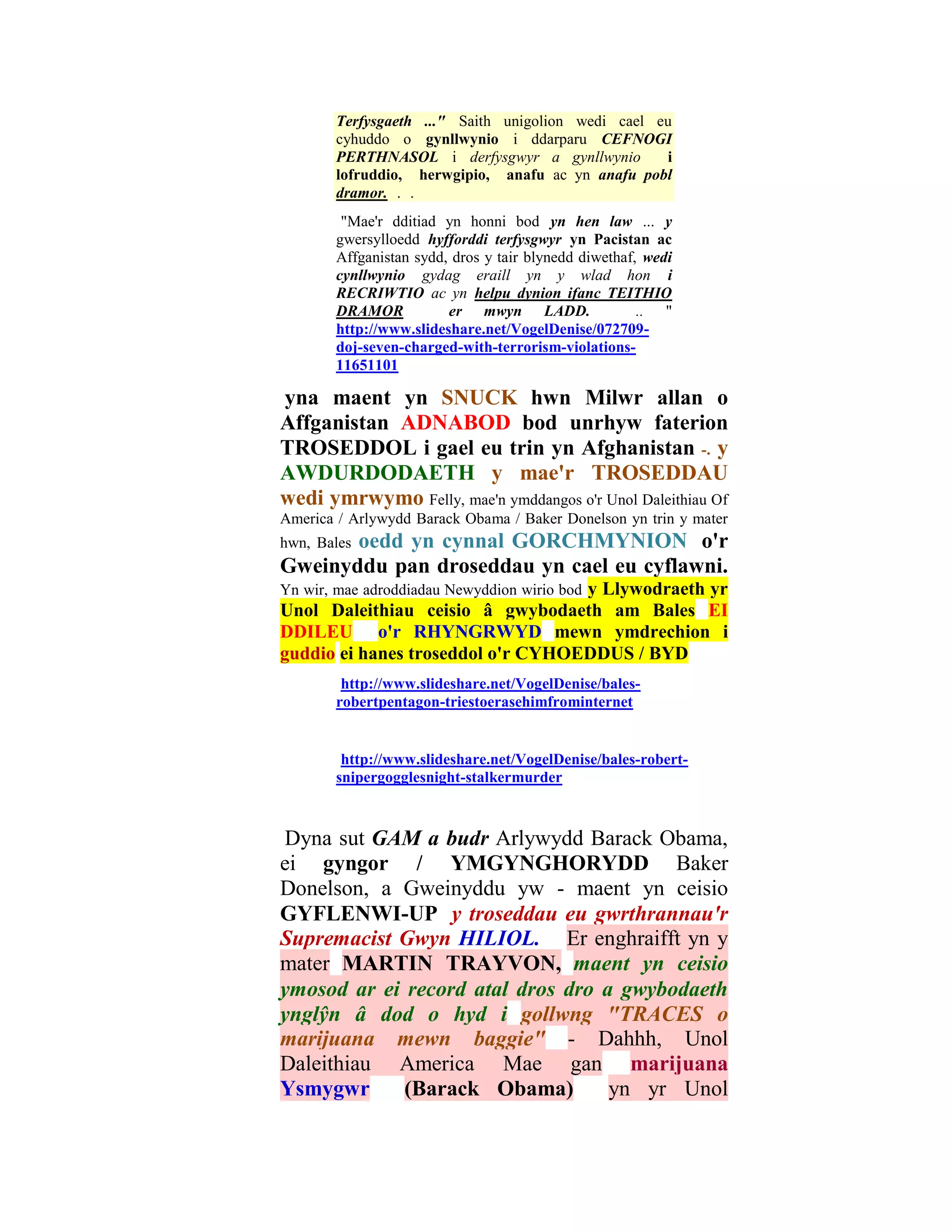 Terfysgaeth ..." Saith unigolion wedi cael eu
        cyhuddo o gynllwynio i ddarparu CEFNOGI
        PERTHNASOL i derfysgwyr a gynllwynio        i
        lofruddio, herwgipio, anafu ac yn anafu pobl
        dramor. . .
         "Mae'r dditiad yn honni bod yn hen law ... y
        gwersylloedd hyfforddi terfysgwyr yn Pacistan ac
        Affganistan sydd, dros y tair blynedd diwethaf, wedi
        cynllwynio gydag eraill yn y wlad hon i
        RECRIWTIO ac yn helpu dynion ifanc TEITHIO
        DRAMOR           er mwyn LADD.                 .. "
        http://www.slideshare.net/VogelDenise/072709-
        doj-seven-charged-with-terrorism-violations-
        11651101

yna maent yn SNUCK hwn Milwr allan o
Affganistan ADNABOD bod unrhyw faterion
TROSEDDOL i gael eu trin yn Afghanistan -. y
AWDURDODAETH y mae'r TROSEDDAU
wedi ymrwymo Felly, mae'n ymddangos o'r Unol Daleithiau Of
America / Arlywydd Barack Obama / Baker Donelson yn trin y mater
       oedd yn cynnal GORCHMYNION o'r
hwn, Bales
Gweinyddu pan droseddau yn cael eu cyflawni.
                                   y Llywodraeth yr
Yn wir, mae adroddiadau Newyddion wirio bod
Unol Daleithiau ceisio â gwybodaeth am Bales EI
DDILEU o'r RHYNGRWYD mewn ymdrechion i
guddio ei hanes troseddol o'r CYHOEDDUS / BYD
         http://www.slideshare.net/VogelDenise/bales-
        robertpentagon-triestoerasehimfrominternet


         http://www.slideshare.net/VogelDenise/bales-robert-
        snipergogglesnight-stalkermurder



Dyna sut GAM a budr Arlywydd Barack Obama,
ei gyngor / YMGYNGHORYDD Baker
Donelson, a Gweinyddu yw - maent yn ceisio
GYFLENWI-UP y troseddau eu gwrthrannau'r
Supremacist Gwyn HILIOL. Er enghraifft yn y
mater MARTIN TRAYVON, maent yn ceisio
ymosod ar ei record atal dros dro a gwybodaeth
ynglŷn â dod o hyd i gollwng "TRACES o
marijuana mewn baggie" - Dahhh, Unol
Daleithiau America Mae gan marijuana
Ysmygwr      (Barack Obama)        yn yr Unol
 