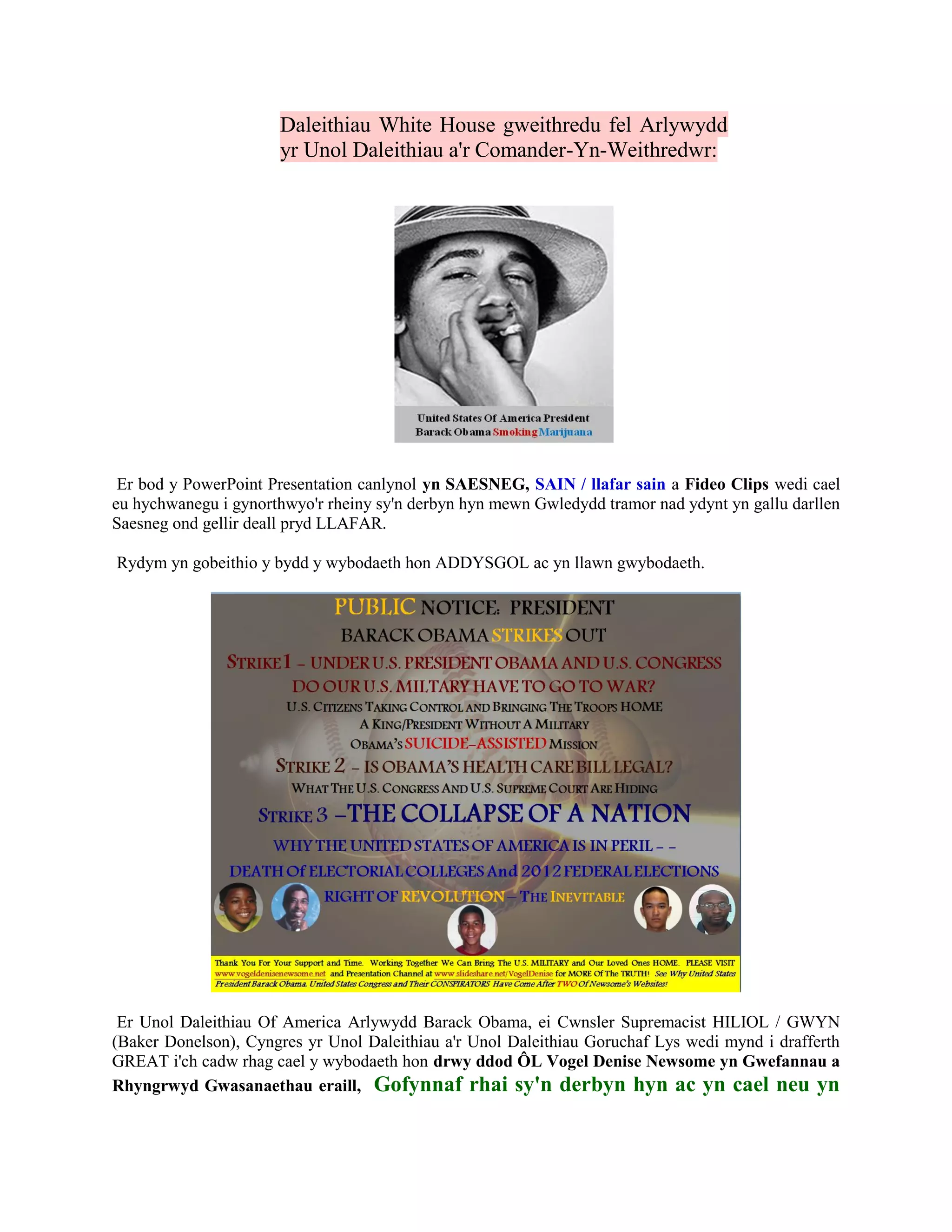 Daleithiau White House gweithredu fel Arlywydd
                      yr Unol Daleithiau a'r Comander-Yn-Weithredwr:




 Er bod y PowerPoint Presentation canlynol yn SAESNEG, SAIN / llafar sain a Fideo Clips wedi cael
eu hychwanegu i gynorthwyo'r rheiny sy'n derbyn hyn mewn Gwledydd tramor nad ydynt yn gallu darllen
Saesneg ond gellir deall pryd LLAFAR.

Rydym yn gobeithio y bydd y wybodaeth hon ADDYSGOL ac yn llawn gwybodaeth.




 Er Unol Daleithiau Of America Arlywydd Barack Obama, ei Cwnsler Supremacist HILIOL / GWYN
(Baker Donelson), Cyngres yr Unol Daleithiau a'r Unol Daleithiau Goruchaf Lys wedi mynd i drafferth
GREAT i'ch cadw rhag cael y wybodaeth hon drwy ddod ÔL Vogel Denise Newsome yn Gwefannau a
Rhyngrwyd Gwasanaethau eraill, Gofynnaf rhai sy'n derbyn hyn ac yn cael neu yn
 