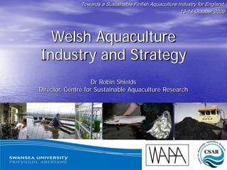 Towards a Sustainable Finfish Aquaculture Industry for England,
                                                         13-14 October 2009




  Welsh Aquaculture
Industry and Strategy
                   Dr Robin Shields
Director, Centre for Sustainable Aquaculture Research




                              www.aquaculturewales.com
 