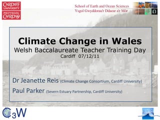 Climate Change in Wales
Welsh Baccalaureate Teacher Training Day
Cardiff 07/12/11
Dr Jeanette Reis (Climate Change Consortium, Cardiff University)
Paul Parker (Severn Estuary Partnership, Cardiff University)
 