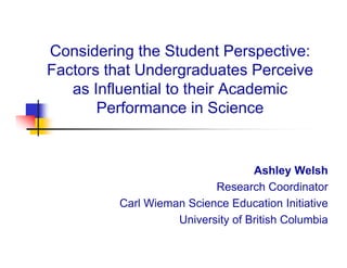 Considering the Student Perspective:
Factors that Undergraduates Perceive
   as I fl
      Influential to their Academic
              ti l t th i A d i
       Performance in Science


                                  Ashley Welsh
                          Research Coordinator
         Carl Wieman Science Education Initiative
                   University of British Columbia
 