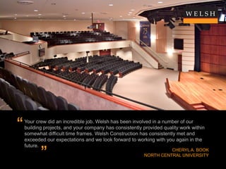 “   Your crew did an incredible job. Welsh has been involved in a number of our
    building projects, and your company has consistently provided quality work within
    somewhat difficult time frames. Welsh Construction has consistently met and
    exceeded our expectations and we look forward to working with you again in the
    future.

           ”                                                       CHERYL A. BOOK
                                                         NORTH CENTRAL UNIVERSITY
 