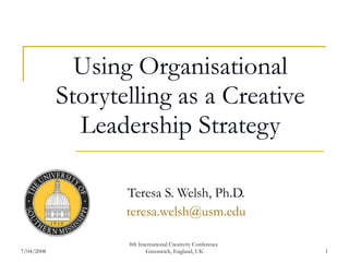 Using Organisational Storytelling as a Creative Leadership Strategy Teresa S. Welsh, Ph.D. [email_address] 7/04/2008 8th International Creativity Conference  Greenwich, England, UK 