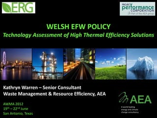 WELSH EFW POLICY
Technology Assessment of High Thermal Efficiency Solutions




Kathryn Warren – Senior Consultant
Waste Management & Resource Efficiency, AEA
AWMA 2012
                                              A world leading
19th – 22nd June                              energy and climate
                                              change consultancy
San Antonio, Texas
 