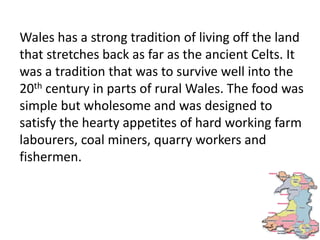 Wales has a strong tradition of living off the land
that stretches back as far as the ancient Celts. It
was a tradition that was to survive well into the
20th century in parts of rural Wales. The food was
simple but wholesome and was designed to
satisfy the hearty appetites of hard working farm
labourers, coal miners, quarry workers and
fishermen.