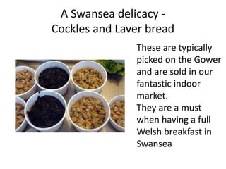 A Swansea delicacy -
Cockles and Laver bread
These are typically
picked on the Gower
and are sold in our
fantastic indoor
market.
They are a must
when having a full
Welsh breakfast in
Swansea