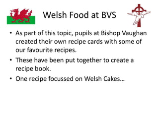 Welsh Food at BVS
• As part of this topic, pupils at Bishop Vaughan
created their own recipe cards with some of
our favourite recipes.
• These have been put together to create a
recipe book.
• One recipe focussed on Welsh Cakes…