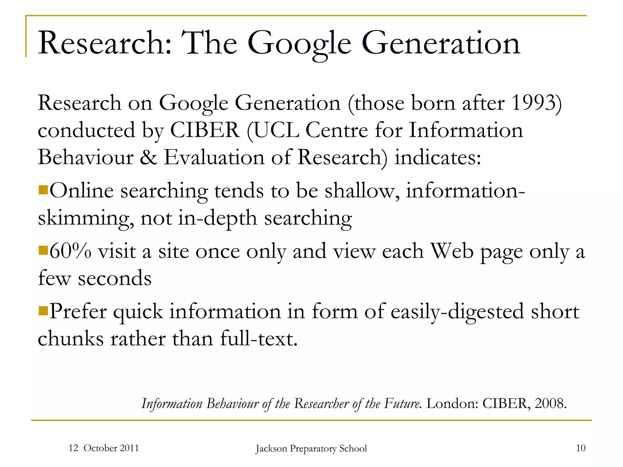 Research: The Google Generation Research on Google Generation (those born after 1993) conducted by CIBER (UCL Centre for Information Behaviour & Evaluation of Research) indicates: Online searching tends to be shallow, information-skimming, not in-depth searching 60% visit a site once only and view each Web page only a few seconds Prefer quick information in form of easily-digested short chunks rather than full-text. 12  October 2011 Jackson Preparatory School Information Behaviour of the Researcher of the Future.  London: CIBER, 2008. 