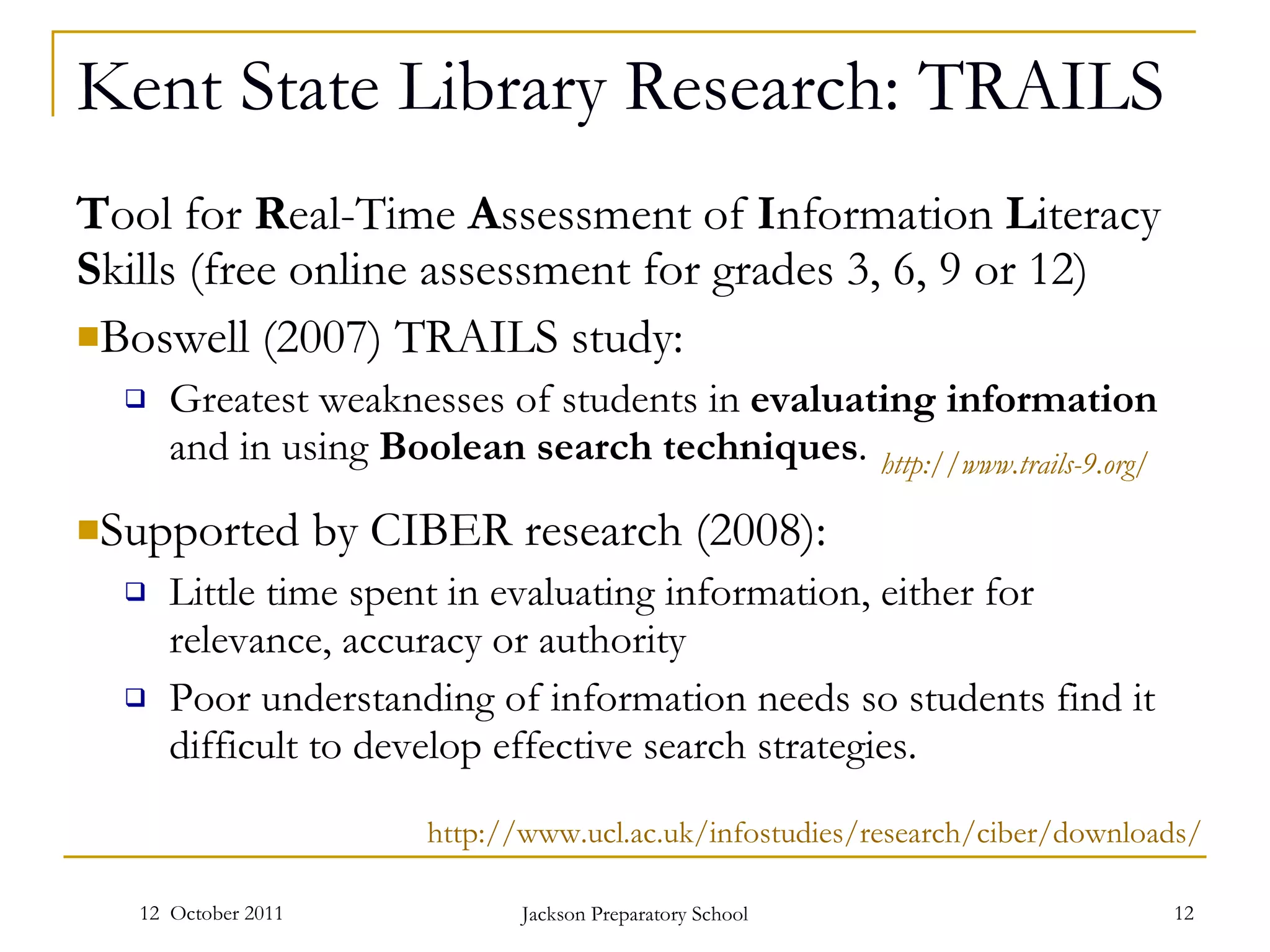 Kent State Library Research: TRAILS T ool for  R eal-Time  A ssessment of  I nformation  L iteracy  S kills (free online assessment for grades 3, 6, 9 or 12) Boswell (2007) TRAILS study: Greatest weaknesses of students in  evaluating information  and in using  Boolean search techniques . Supported by CIBER research (2008): Little time spent in evaluating information, either for relevance, accuracy or authority Poor understanding of information needs so students find it difficult to develop effective search strategies. 12  October 2011 Jackson Preparatory School http://www.trails-9.org/   http://www.ucl.ac.uk/infostudies/research/ciber/downloads/   