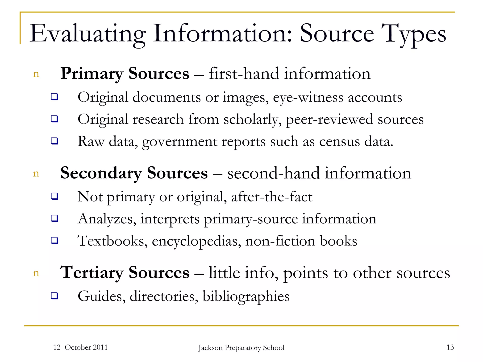 Evaluating Information: Source Types Primary Sources  – first-hand information Original documents or images, eye-witness accounts Original research from scholarly, peer-reviewed sources Raw data, government reports such as census data. Secondary Sources  – second-hand information Not primary or original, after-the-fact  Analyzes, interprets primary-source information Textbooks, encyclopedias, non-fiction books Tertiary Sources  – little info, points to other sources Guides, directories, bibliographies 12  October 2011 Jackson Preparatory School 