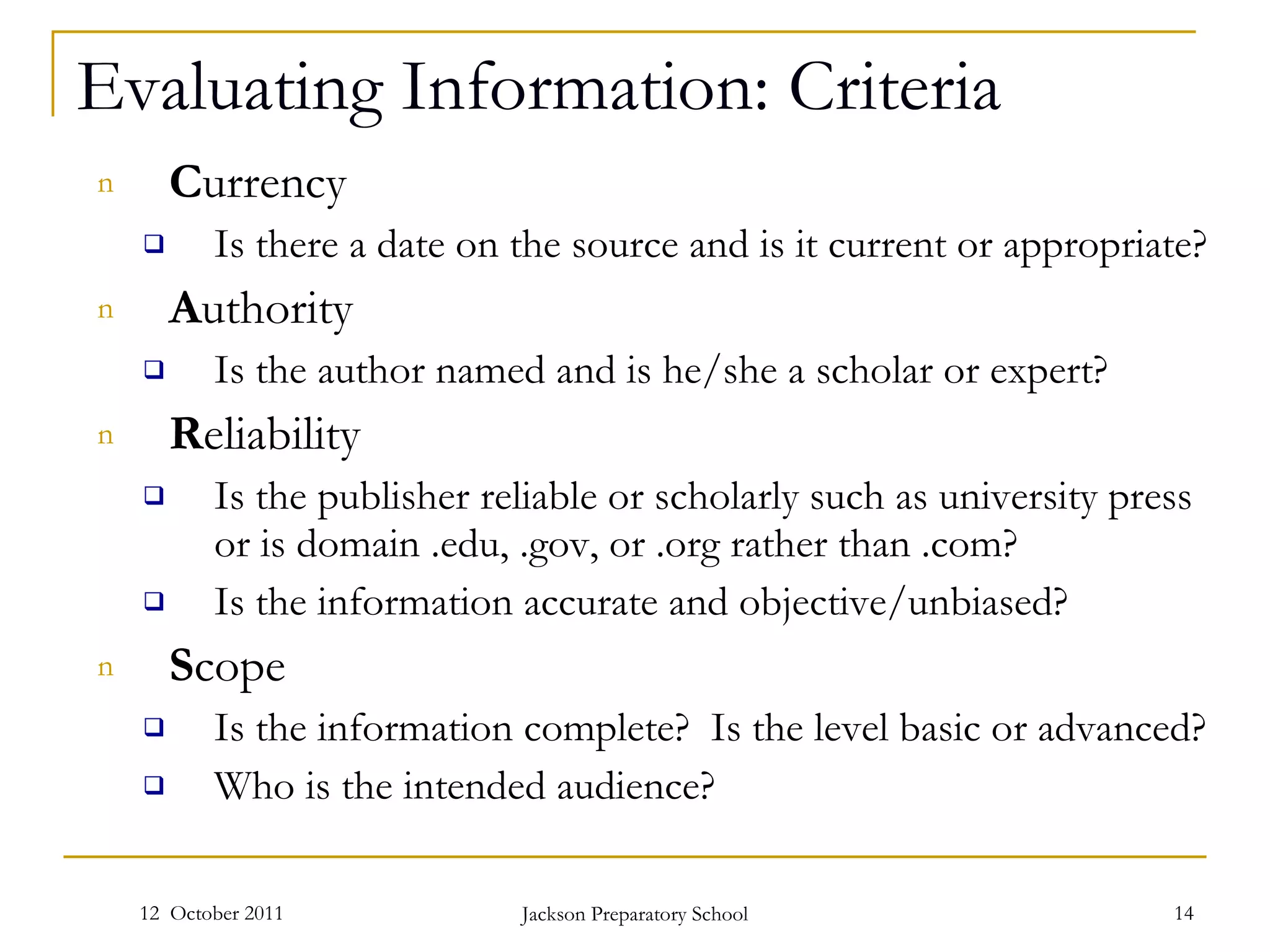 Evaluating Information: Criteria C urrency Is there a date on the source and is it current or appropriate? A uthority Is the author named and is he/she a scholar or expert? R eliability Is the publisher reliable or scholarly such as university press or is domain .edu, .gov, or .org rather than .com? Is the information accurate and objective/unbiased?  S cope Is the information complete?  Is the level basic or advanced? Who is the intended audience? 12  October 2011 Jackson Preparatory School 