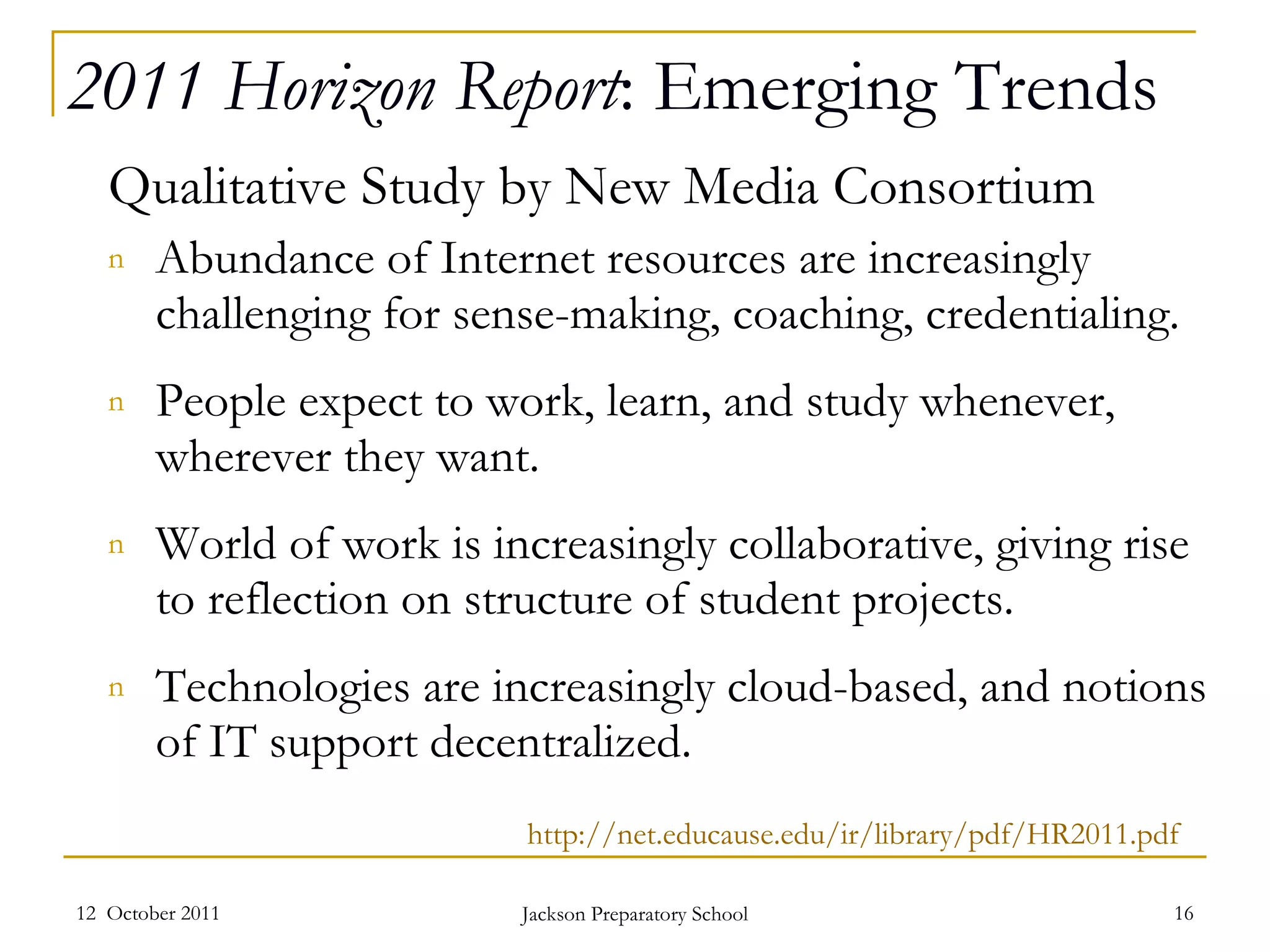 2011 Horizon Report : Emerging Trends Qualitative Study by New Media Consortium Abundance of Internet resources are increasingly challenging for sense-making, coaching, credentialing.  People expect to work, learn, and study whenever, wherever they want.  World of work is increasingly collaborative, giving rise to reflection on structure of student projects.  Technologies are increasingly cloud-based, and notions of IT support decentralized.  12  October 2011 Jackson Preparatory School http://net.educause.edu/ir/library/pdf/HR2011.pdf 