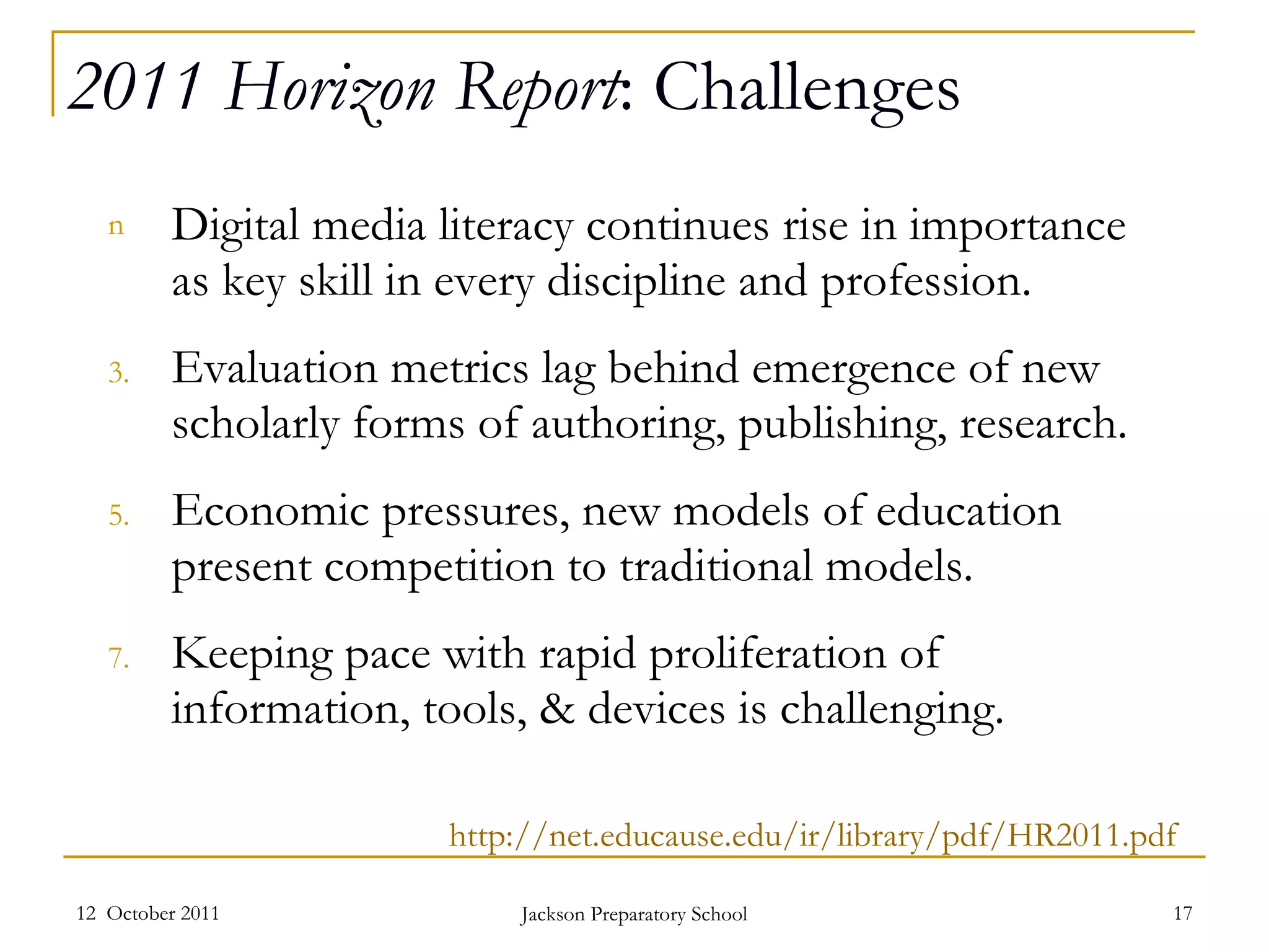 2011 Horizon Report : Challenges Digital media literacy continues rise in importance as key skill in every discipline and profession. Evaluation metrics lag behind emergence of new scholarly forms of authoring, publishing, research.  Economic pressures, new models of education present competition to traditional models.  Keeping pace with rapid proliferation of information, tools, & devices is challenging.  12  October 2011 Jackson Preparatory School http://net.educause.edu/ir/library/pdf/HR2011.pdf 