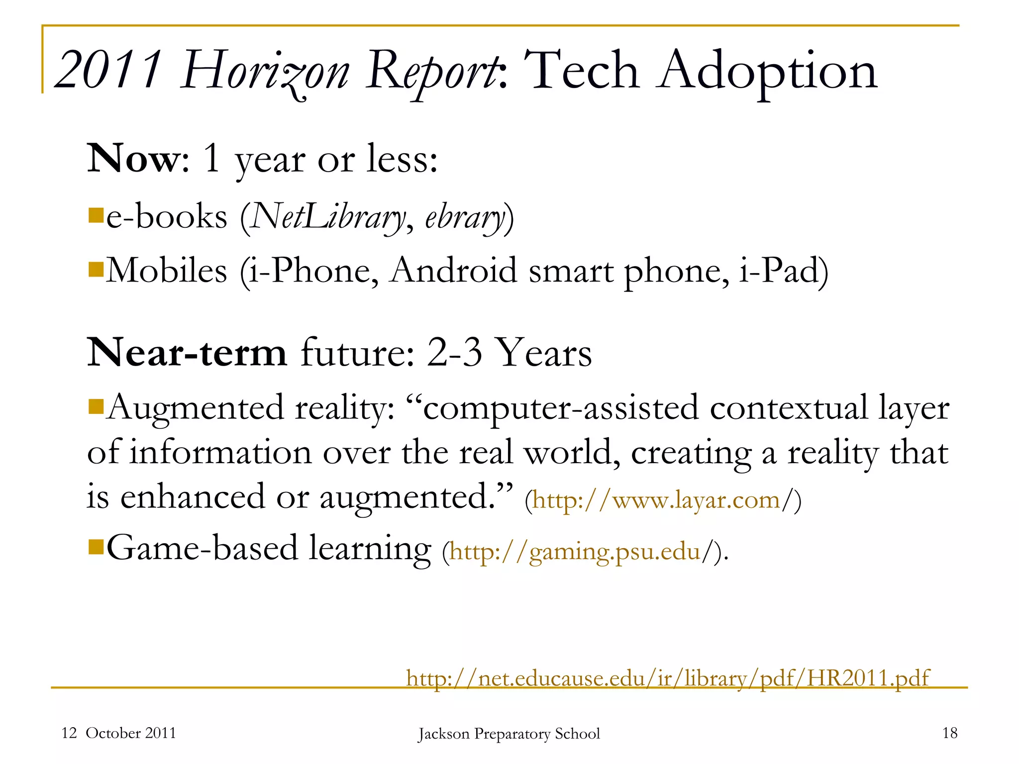 2011 Horizon Report : Tech Adoption Now : 1 year or less: e-books ( NetLibrary ,  ebrary ) Mobiles (i-Phone, Android smart phone, i-Pad) Near-term  future: 2-3 Years Augmented reality: “computer-assisted contextual layer of information over the real world, creating a reality that is enhanced or augmented.”  ( http ://www.layar.com / ) Game-based learning  ( http://gaming.psu.edu / ). 12  October 2011 Jackson Preparatory School http://net.educause.edu/ir/library/pdf/HR2011.pdf 