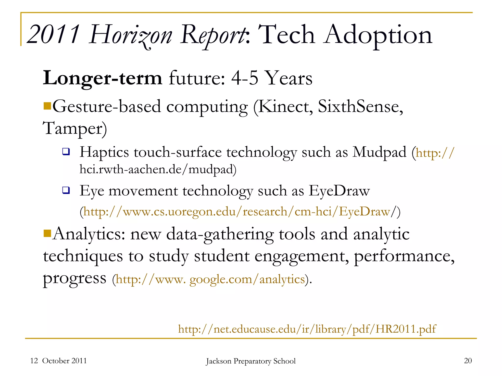 2011 Horizon Report : Tech Adoption Longer-term  future: 4-5 Years Gesture-based computing (Kinect, SixthSense, Tamper) Haptics touch-surface technology such as Mudpad ( http :// hci.rwth-aachen.de/mudpad )  Eye movement technology such as EyeDraw ( http ://www.cs.uoregon.edu/research/cm-hci/EyeDraw / )  Analytics: new data-gathering tools and analytic techniques to study student engagement, performance, progress  ( http://www. google.com/analytics ). 12  October 2011 Jackson Preparatory School http://net.educause.edu/ir/library/pdf/HR2011.pdf 