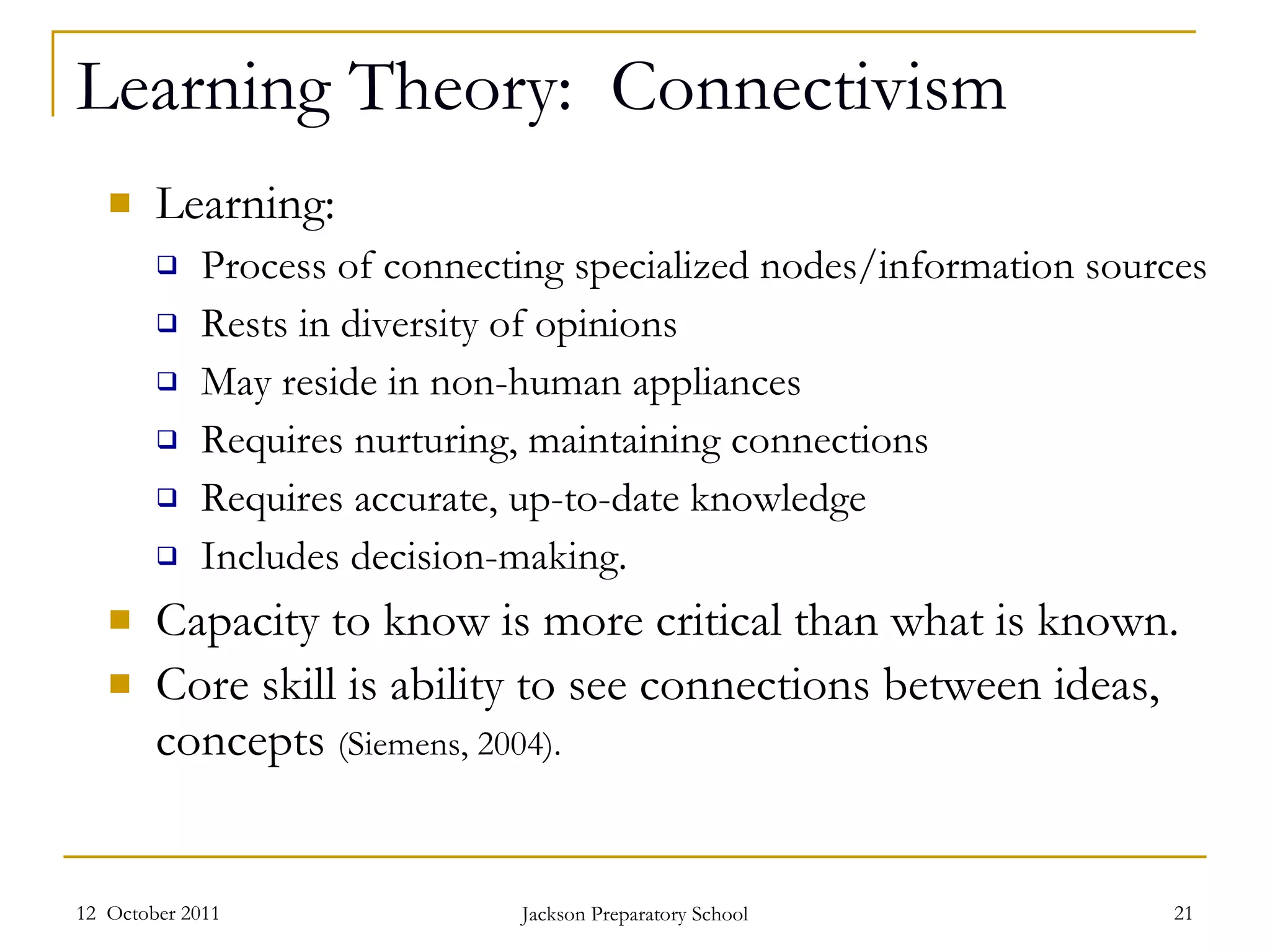 Learning Theory:  Connectivism Learning: Process of connecting specialized nodes/information sources Rests in diversity of opinions May reside in non-human appliances Requires nurturing, maintaining connections Requires accurate, up-to-date knowledge Includes decision-making. Capacity to know is more critical than what is known. Core skill is ability to see connections between ideas, concepts  (Siemens, 2004). 12  October 2011 Jackson Preparatory School 