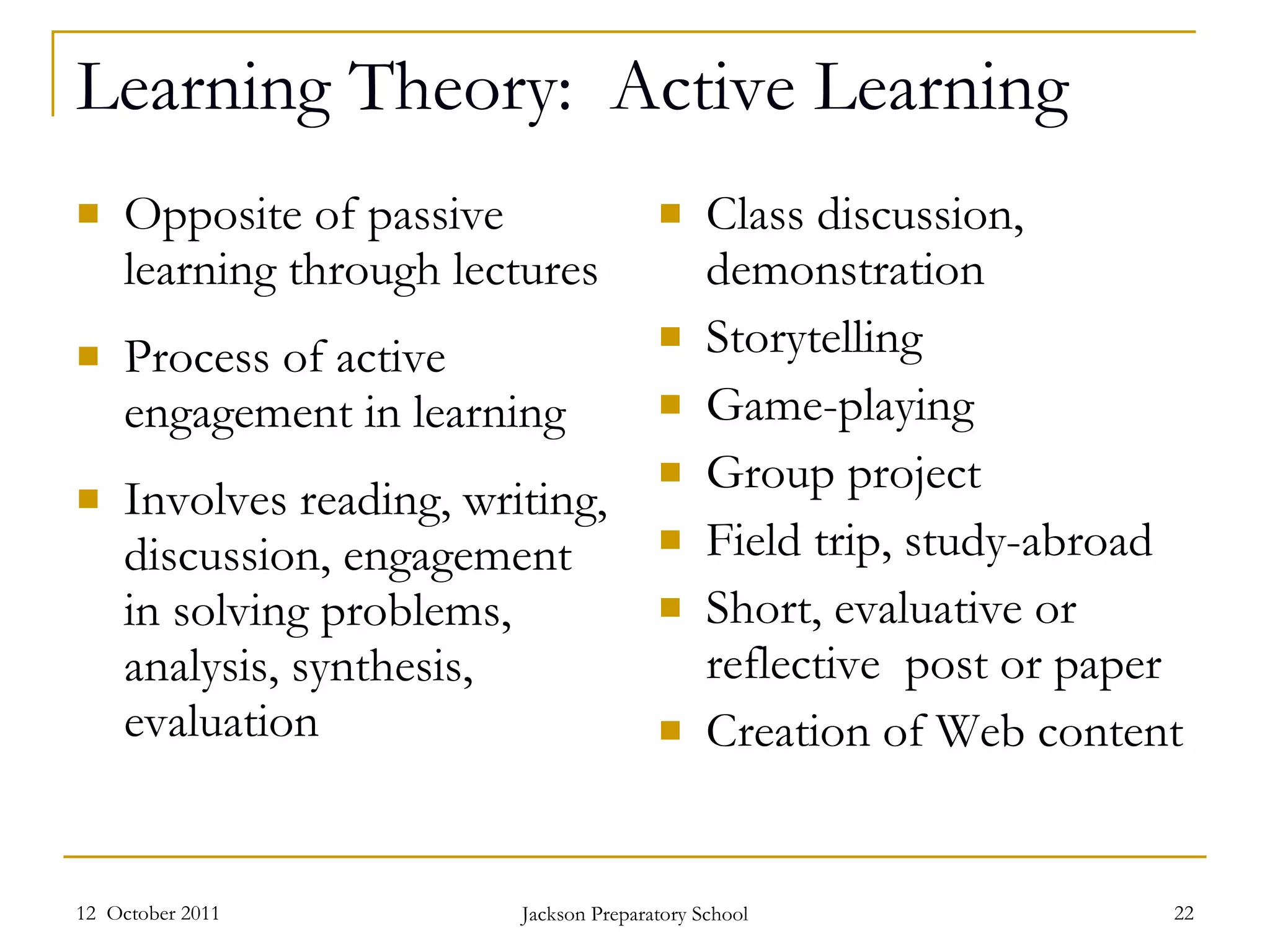 Learning Theory:  Active Learning Opposite of passive learning through lectures Process of active engagement in learning Involves reading, writing, discussion, engagement in solving problems, analysis, synthesis, evaluation Class discussion, demonstration Storytelling Game-playing Group project Field trip, study-abroad Short, evaluative or reflective  post or paper Creation of Web content 12  October 2011 Jackson Preparatory School 