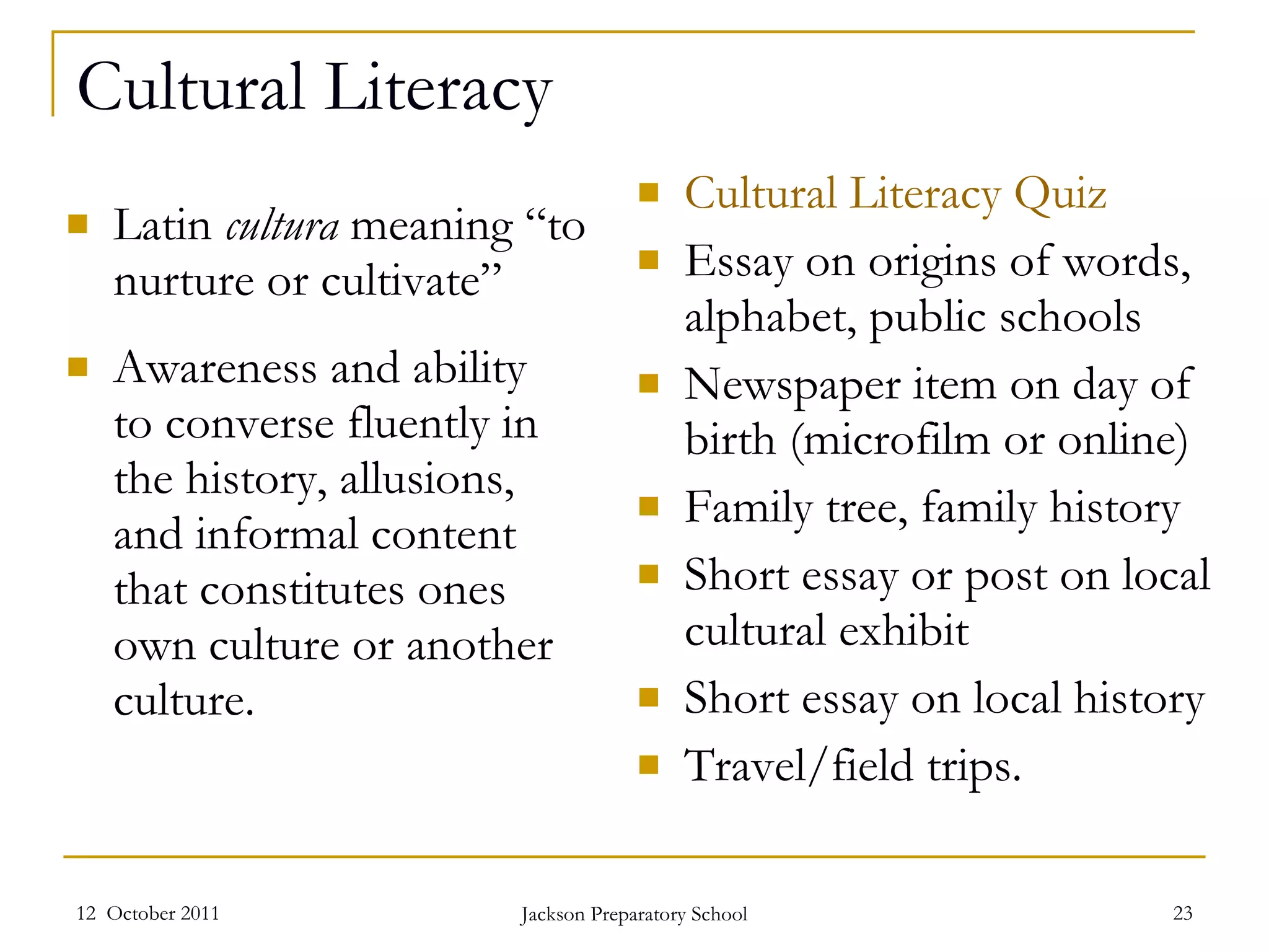 Cultural Literacy Latin  cultura  meaning “to nurture or cultivate” Awareness and ability  to converse fluently in the history, allusions, and informal content that constitutes ones own culture or another culture.  Cultural Literacy Quiz Essay on origins of words, alphabet, public schools Newspaper item on day of birth (microfilm or online) Family tree, family history Short essay or post on local cultural exhibit Short essay on local history Travel/field trips. 12  October 2011 Jackson Preparatory School 