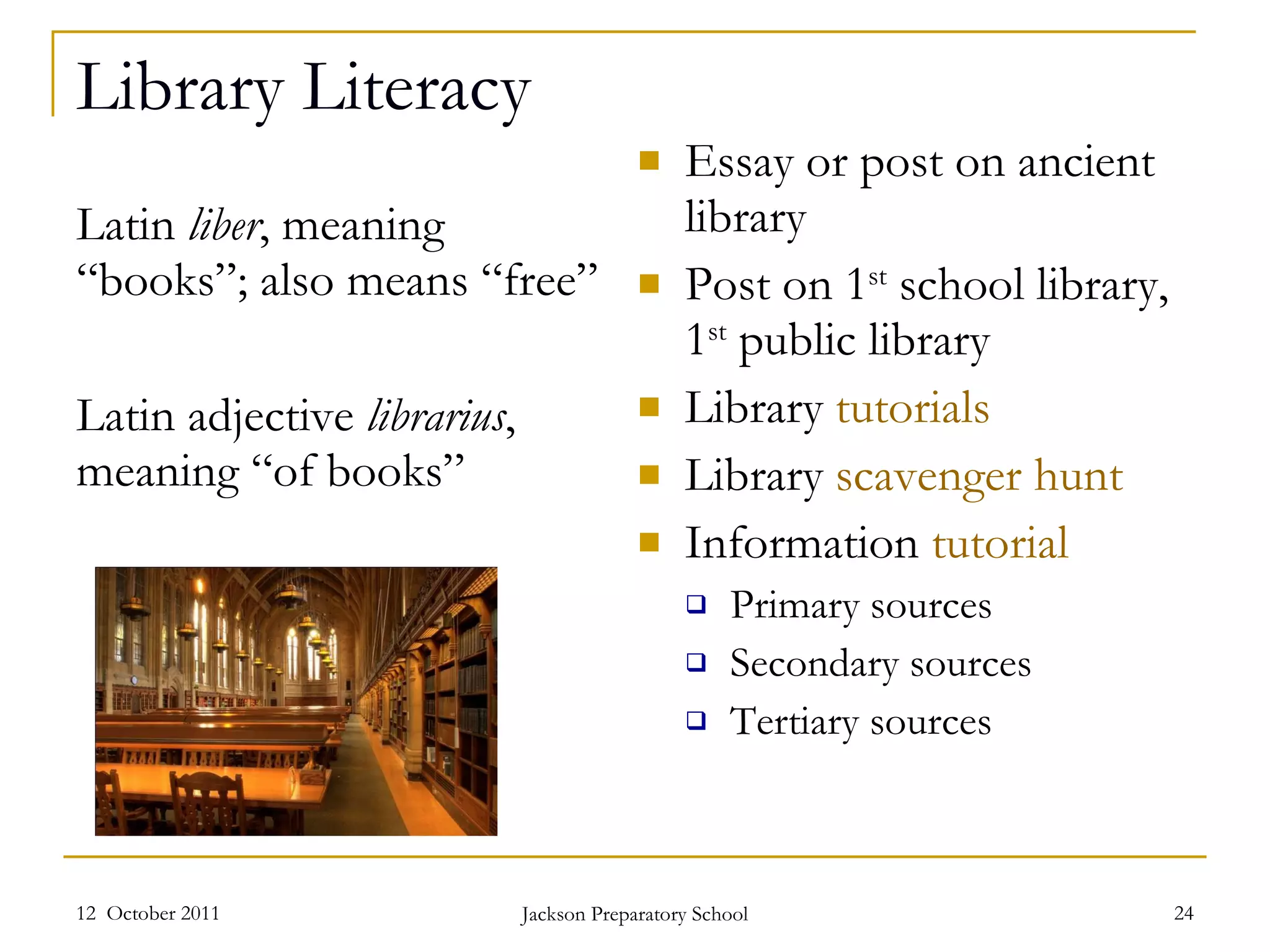Library Literacy Latin  liber , meaning “books”; also means “free” Latin adjective  librarius ,  meaning “of books” Essay or post on ancient library Post on 1 st  school library, 1 st  public library  Library  tutorials Library  scavenger hunt Information  tutorial Primary sources Secondary sources Tertiary sources 12  October 2011 Jackson Preparatory School 