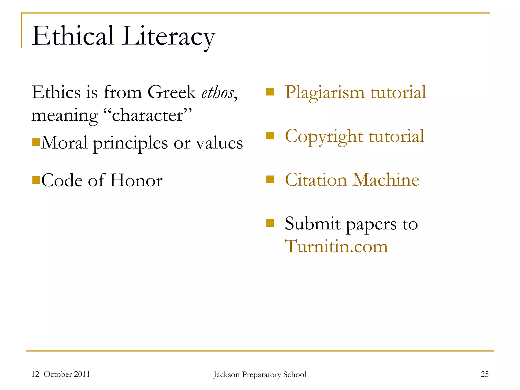 Ethical Literacy Ethics is from Greek  ethos , meaning “character” Moral principles or values Code of Honor Plagiarism tutorial Copyright tutorial Citation Machine Submit papers to  Turnitin.com 12  October 2011 Jackson Preparatory School 