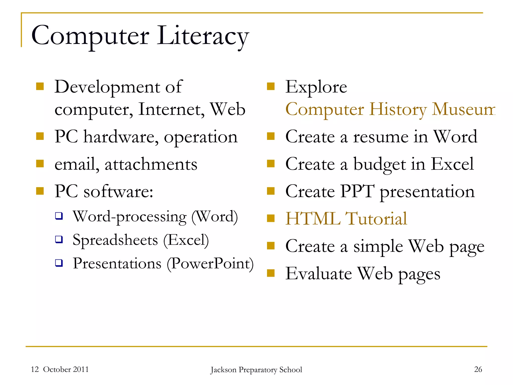 Computer Literacy Development of computer, Internet, Web PC hardware, operation email, attachments PC software: Word-processing (Word) Spreadsheets (Excel) Presentations (PowerPoint) Explore  Computer History Museum Create a resume in Word Create a budget in Excel Create PPT presentation HTML Tutorial Create a simple Web page Evaluate Web pages 12  October 2011 Jackson Preparatory School 