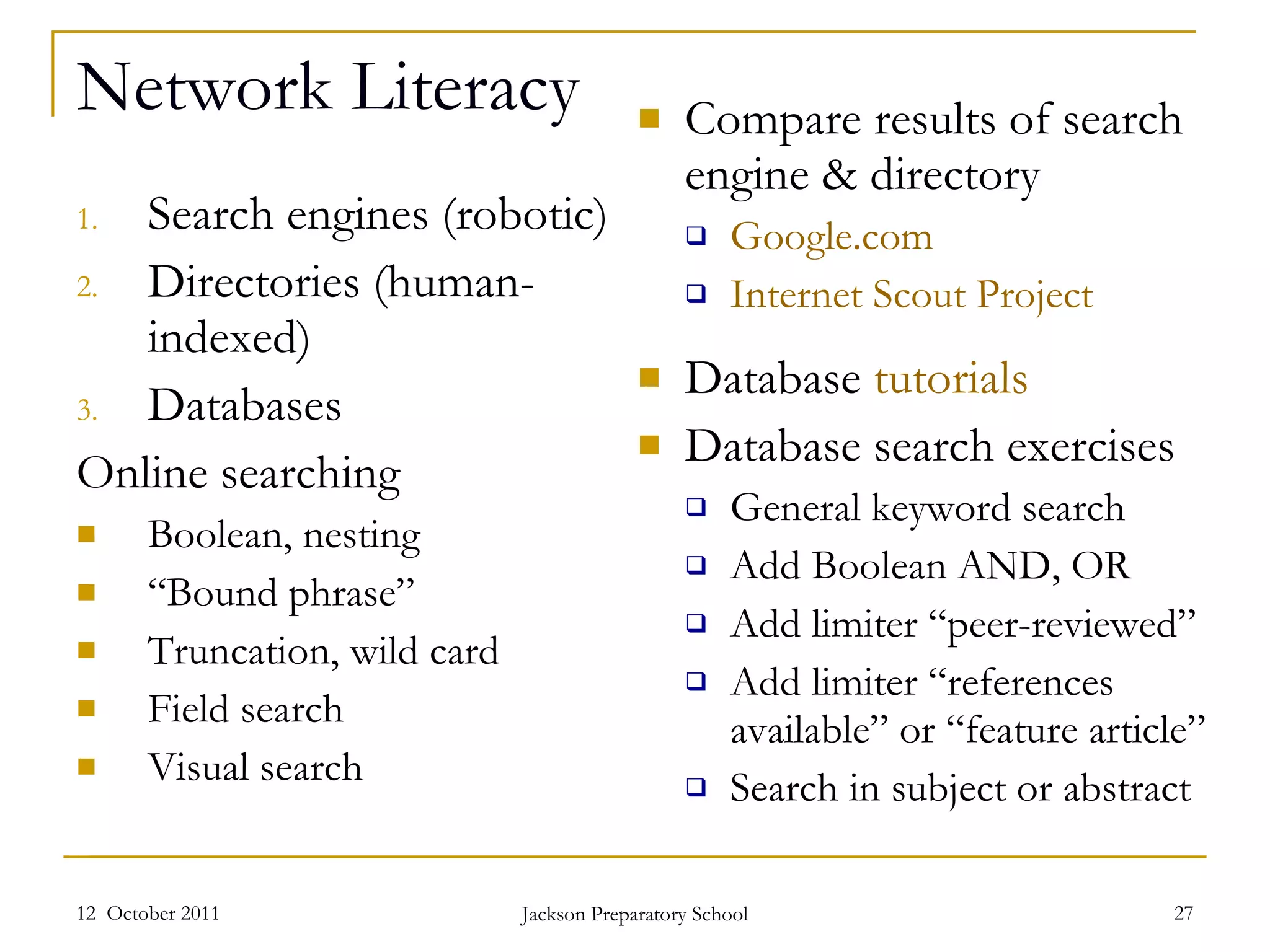 Network Literacy Search engines (robotic) Directories (human-indexed) Databases  Online searching Boolean, nesting “ Bound phrase” Truncation, wild card Field search Visual search Compare results of search engine & directory Google.com Internet Scout Project Database  tutorials Database search exercises General keyword search Add Boolean AND, OR Add limiter “peer-reviewed” Add limiter “references available” or “feature article” Search in subject or abstract  12  October 2011 Jackson Preparatory School 