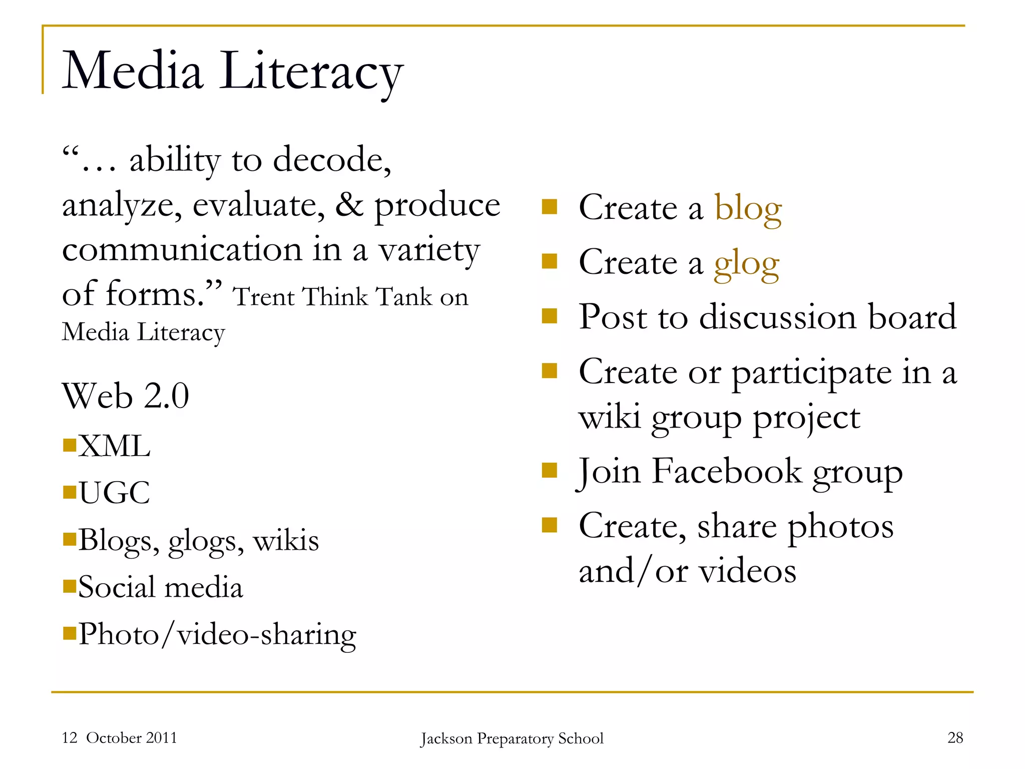 Media Literacy “…  ability to decode, analyze, evaluate, & produce communication in a variety of forms.”  Trent Think Tank on Media Literacy Web 2.0 XML UGC Blogs, glogs, wikis Social media Photo/video-sharing Create a  blog Create a  glog Post to discussion board Create or participate in a wiki group project Join Facebook group Create, share photos and/or videos 12  October 2011 Jackson Preparatory School 