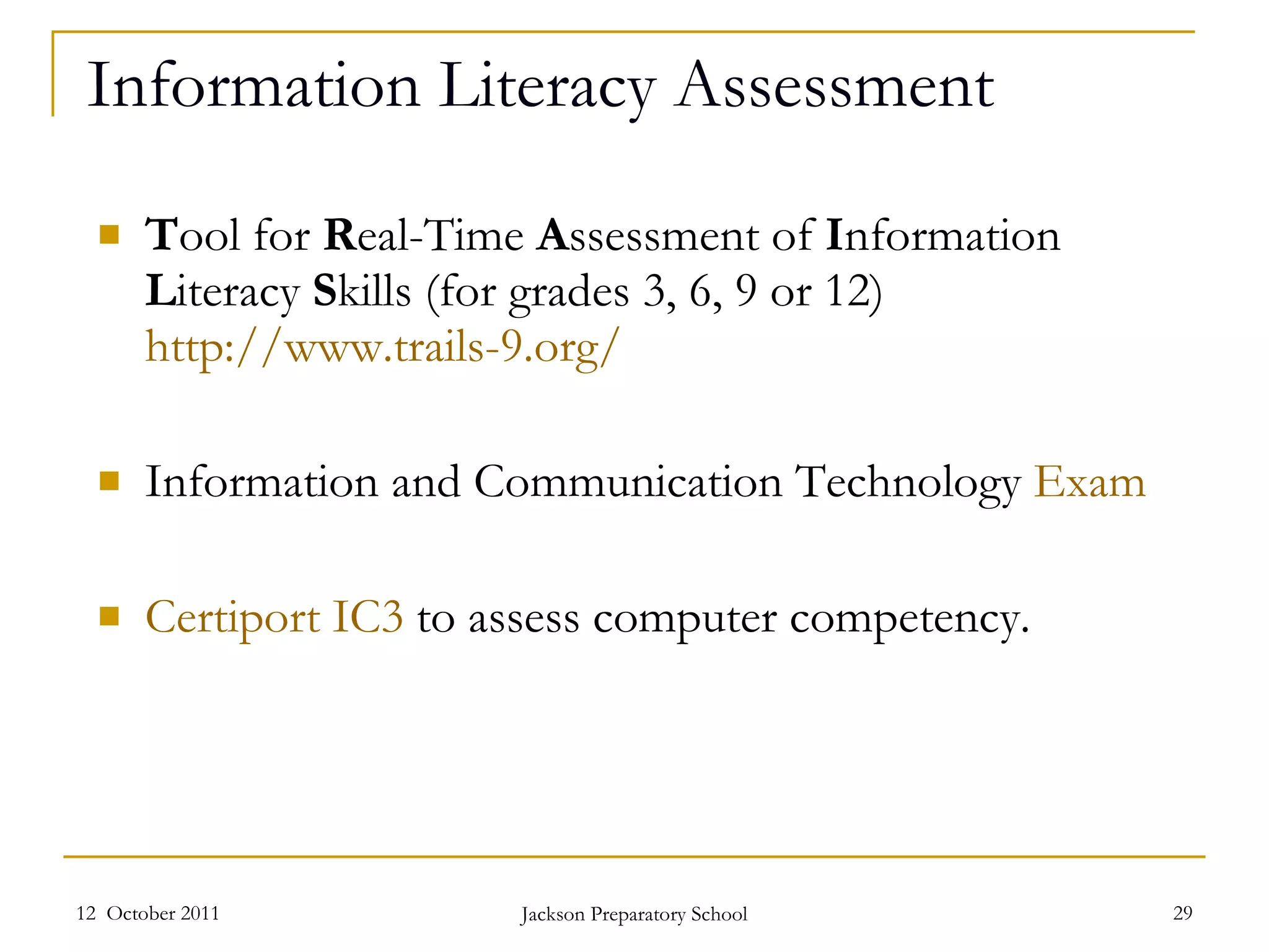 Information Literacy Assessment T ool for  R eal-Time  A ssessment of  I nformation  L iteracy  S kills (for grades 3, 6, 9 or 12)  http://www.trails-9.org /   Information and Communication Technology  E xam  Certiport IC3  to assess computer competency. 12  October 2011 Jackson Preparatory School 
