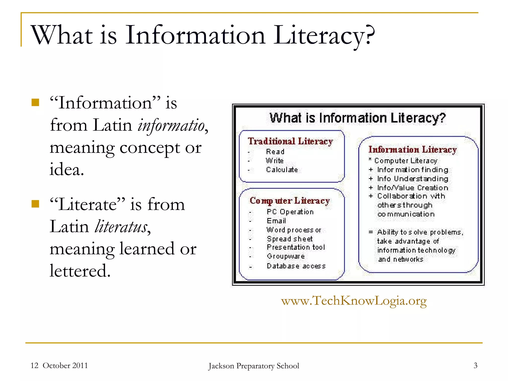 What is Information Literacy? “ Information” is from Latin  informatio , meaning concept or idea.  “ Literate” is from Latin  literatus , meaning learned or lettered.  12  October 2011 Jackson Preparatory School www.TechKnowLogia.org   