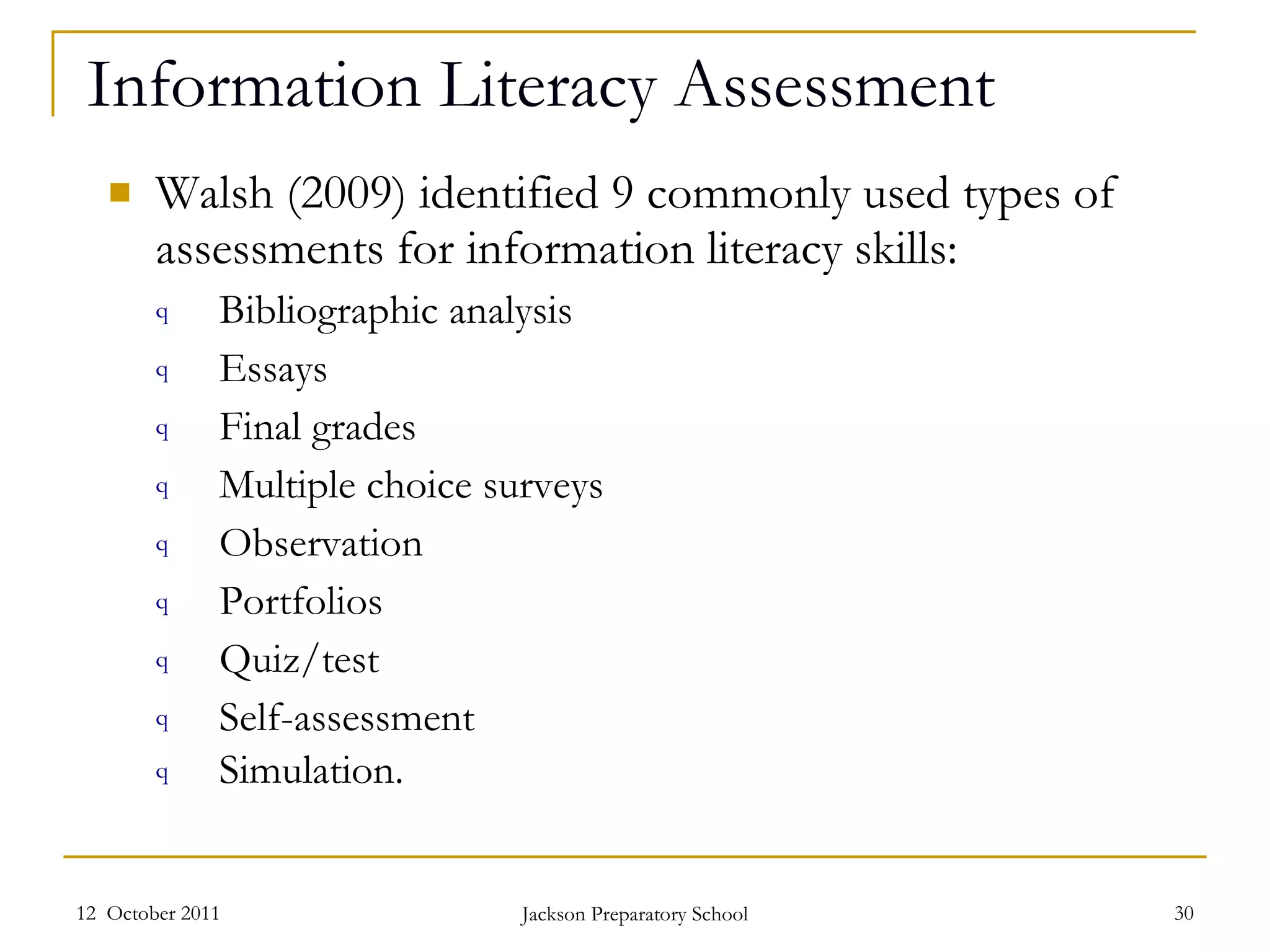 Information Literacy Assessment Walsh (2009) identified 9 commonly used types of assessments for information literacy skills: Bibliographic analysis Essays Final grades Multiple choice surveys Observation Portfolios Quiz/test Self-assessment Simulation.  12  October 2011 Jackson Preparatory School 