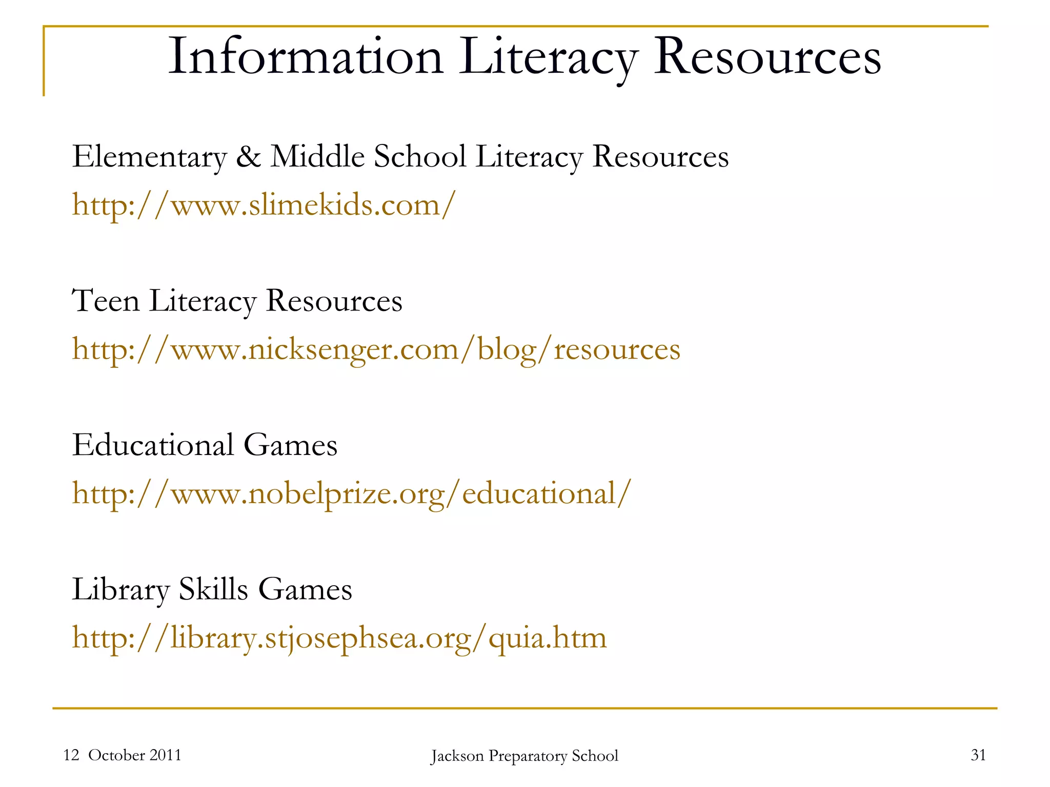Information Literacy Resources Elementary & Middle School Literacy Resources http://www.slimekids.com /   Teen Literacy Resources http:// www.nicksenger.com/blog/resources   Educational Games http://www.nobelprize.org/educational /   Library Skills Games http:// library.stjosephsea.org/quia.htm   12  October 2011 Jackson Preparatory School 
