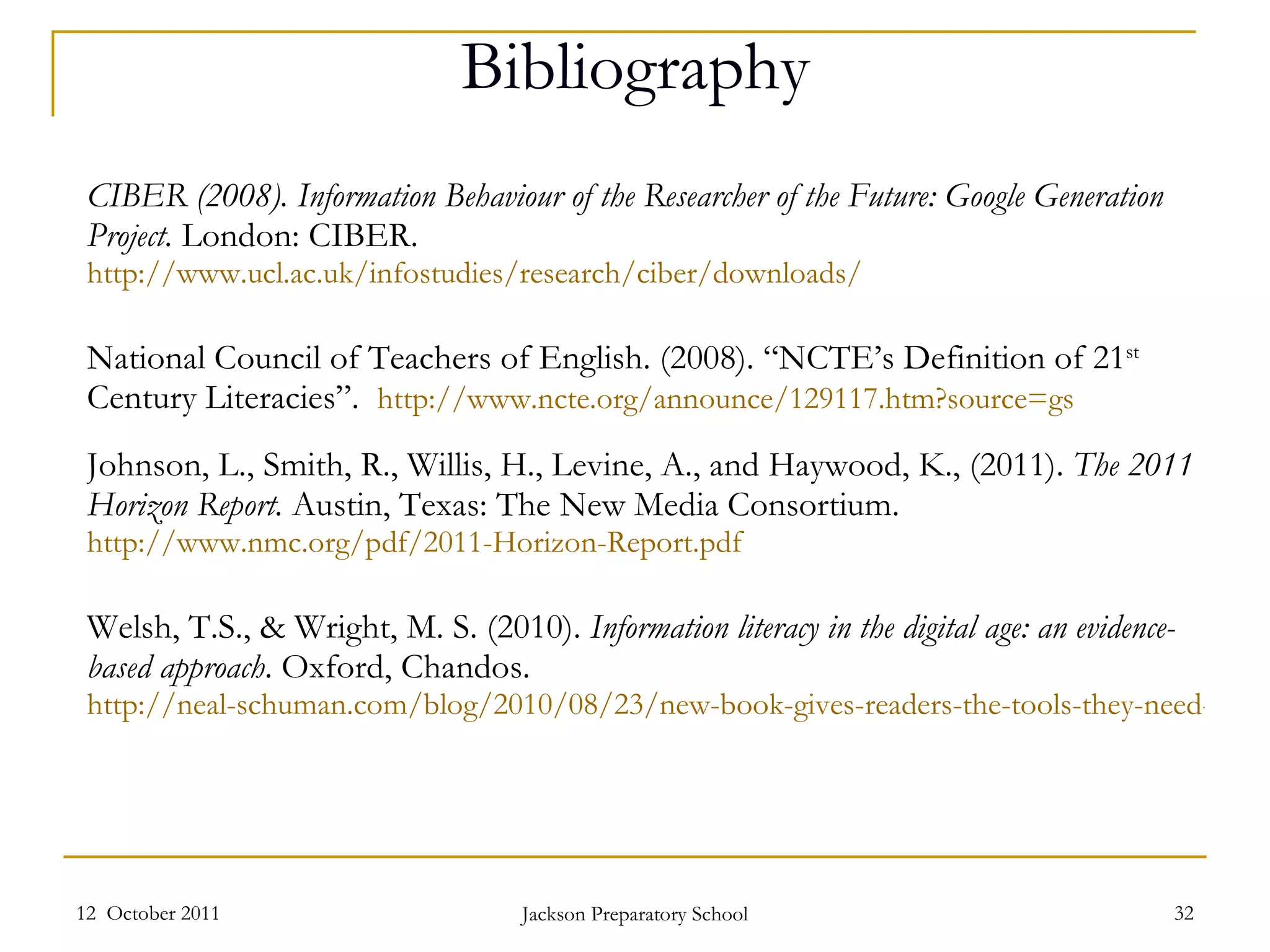 Bibliography CIBER (2008). Information Behaviour of the Researcher of the Future: Google Generation Project.  London: CIBER.  http://www.ucl.ac.uk/infostudies/research/ciber/downloads/   National Council of Teachers of English. (2008). “NCTE’s Definition of 21 st  Century Literacies”.  http://www.ncte.org/announce/129117.htm?source=gs Johnson, L., Smith, R., Willis, H., Levine, A., and Haywood, K., (2011).  The 2011 Horizon Report.  Austin, Texas: The New Media Consortium.  http://www.nmc.org/pdf/2011-Horizon-Report.pdf   Welsh, T.S., & Wright, M. S. (2010).  Information literacy in the digital age: an evidence-based approach . Oxford, Chandos.  http://neal-schuman.com/blog/2010/08/23/new-book-gives-readers-the-tools-they-need-to-evaluate-and-understand-information-through-a-digital-lens/   12  October 2011 Jackson Preparatory School 