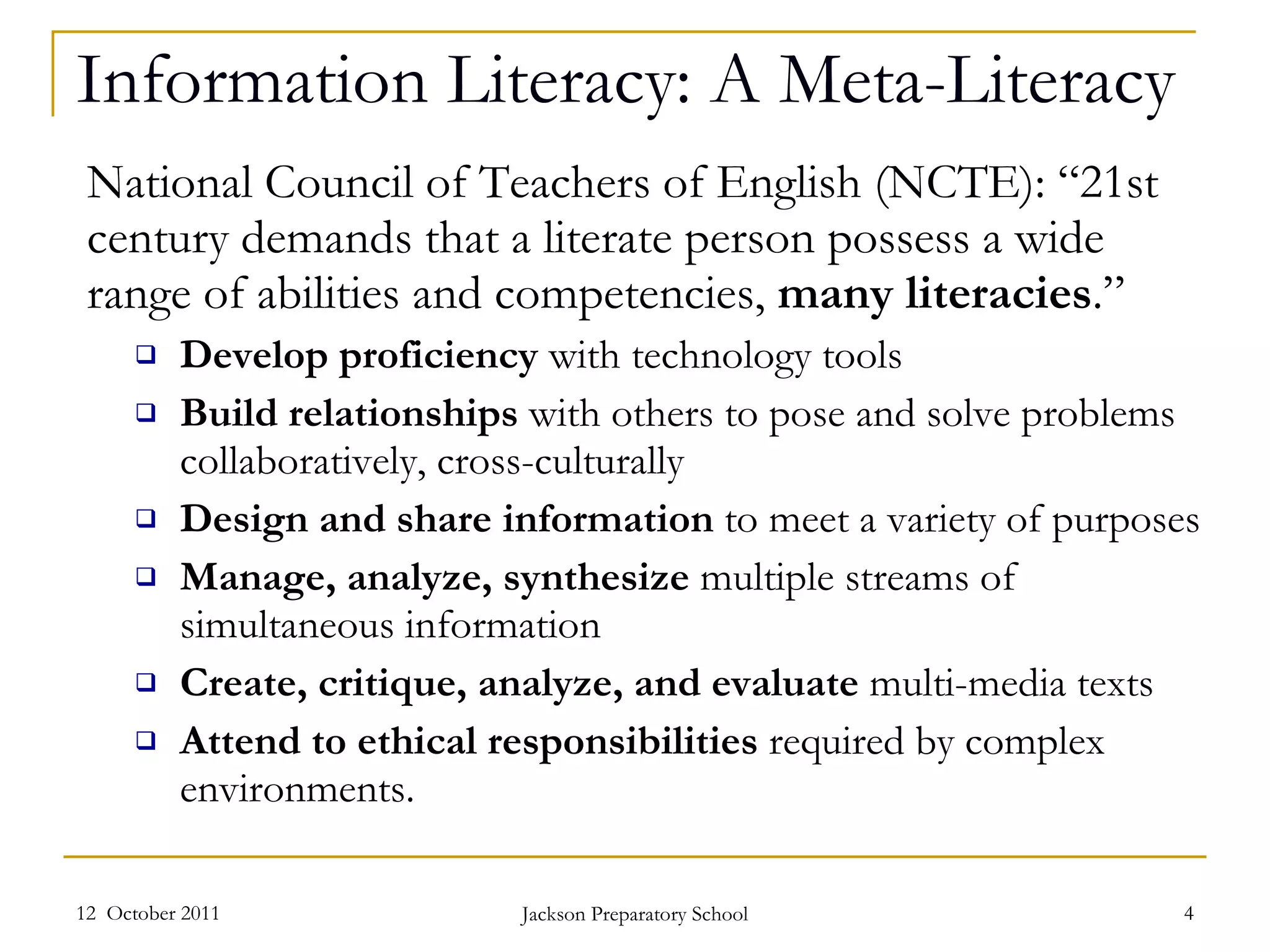 Information Literacy: A Meta-Literacy National Council of Teachers of English (NCTE): “21st century demands that a literate person possess a wide range of abilities and competencies,  many literacies .” Develop proficiency  with technology tools Build relationships  with others to pose and solve problems collaboratively, cross-culturally Design and share information  to meet a variety of purposes Manage, analyze, synthesize  multiple streams of simultaneous information Create, critique, analyze, and evaluate  multi-media texts Attend to ethical responsibilities  required by complex environments.   12  October 2011 Jackson Preparatory School 