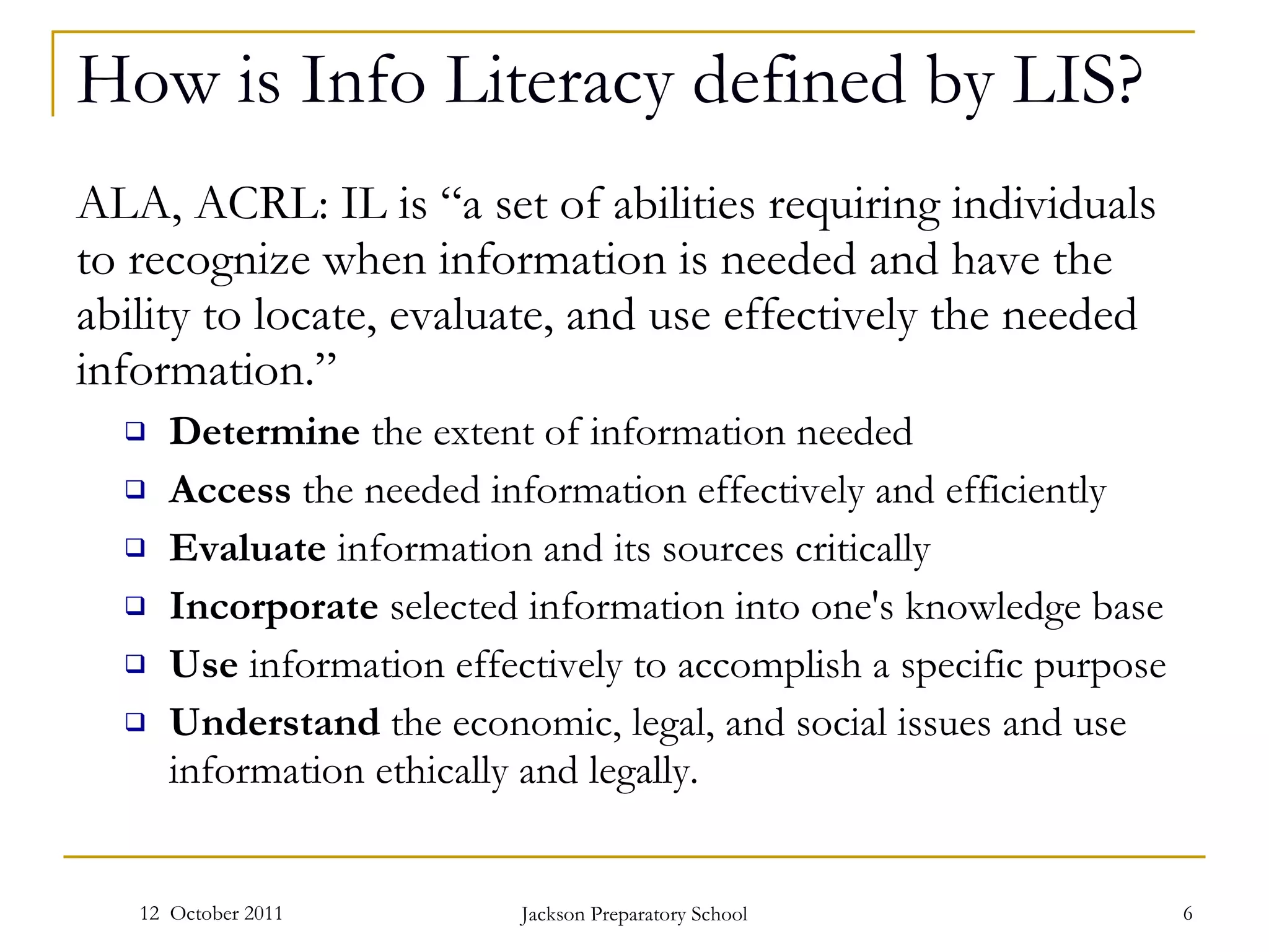 How is Info Literacy defined by LIS? ALA, ACRL: IL is “a set of abilities requiring individuals to recognize when information is needed and have the ability to locate, evaluate, and use effectively the needed information.” Determine  the extent of information needed  Access  the needed information effectively and efficiently  Evaluate  information and its sources critically  Incorporate  selected information into one's knowledge base  Use  information effectively to accomplish a specific purpose  Understand  the economic, legal, and social issues and use information ethically and legally.    12  October 2011 Jackson Preparatory School 