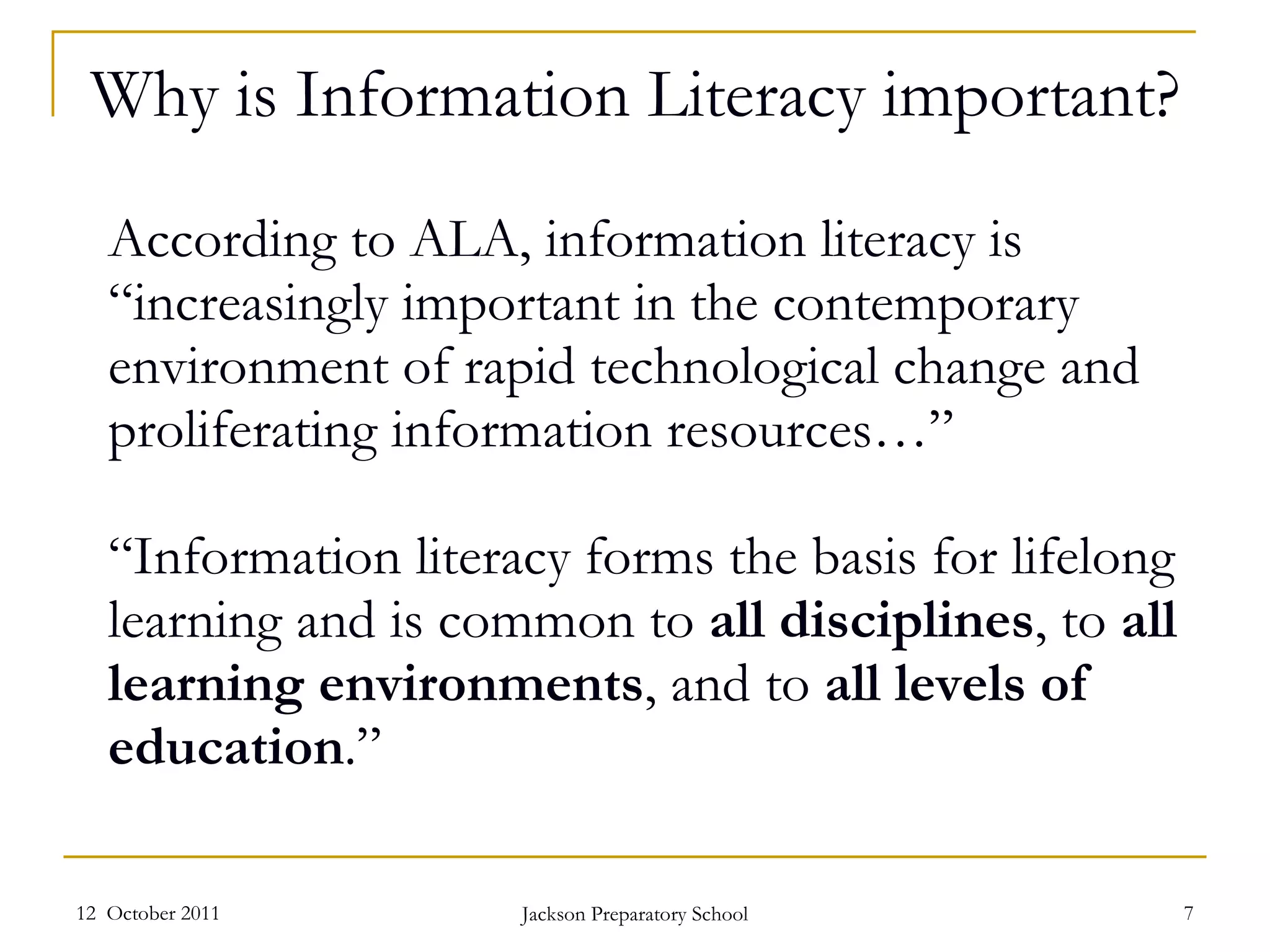 According to ALA, information literacy is “increasingly important in the contemporary environment of rapid technological change and proliferating information resources…”  “Information literacy forms the basis for lifelong learning and is common to  all disciplines , to  all learning environments , and to  all levels of education .” 12  October 2011 Jackson Preparatory School Why is Information Literacy important? 