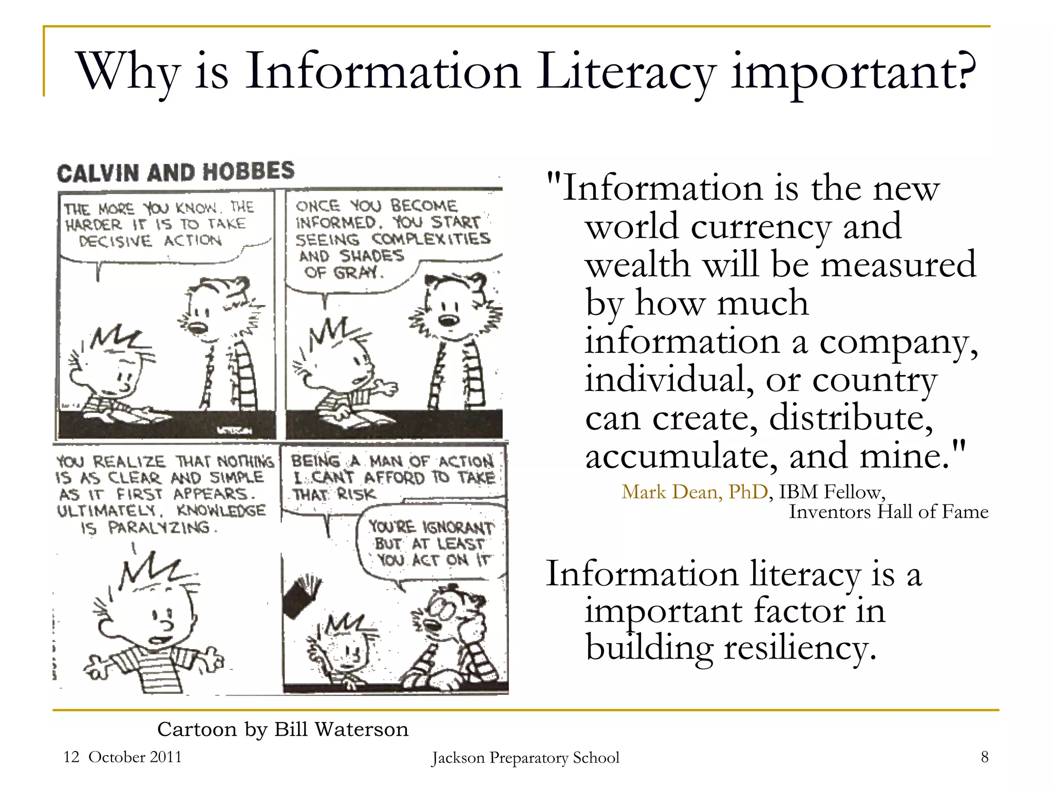 Why is Information Literacy important? "Information is the new world currency and wealth will be measured by how much information a company, individual, or country can create, distribute, accumulate, and mine."   Mark Dean, PhD , IBM Fellow,  Inventors Hall of Fame Information literacy is a important factor in building resiliency. 12  October 2011 Jackson Preparatory School Cartoon by Bill Waterson 