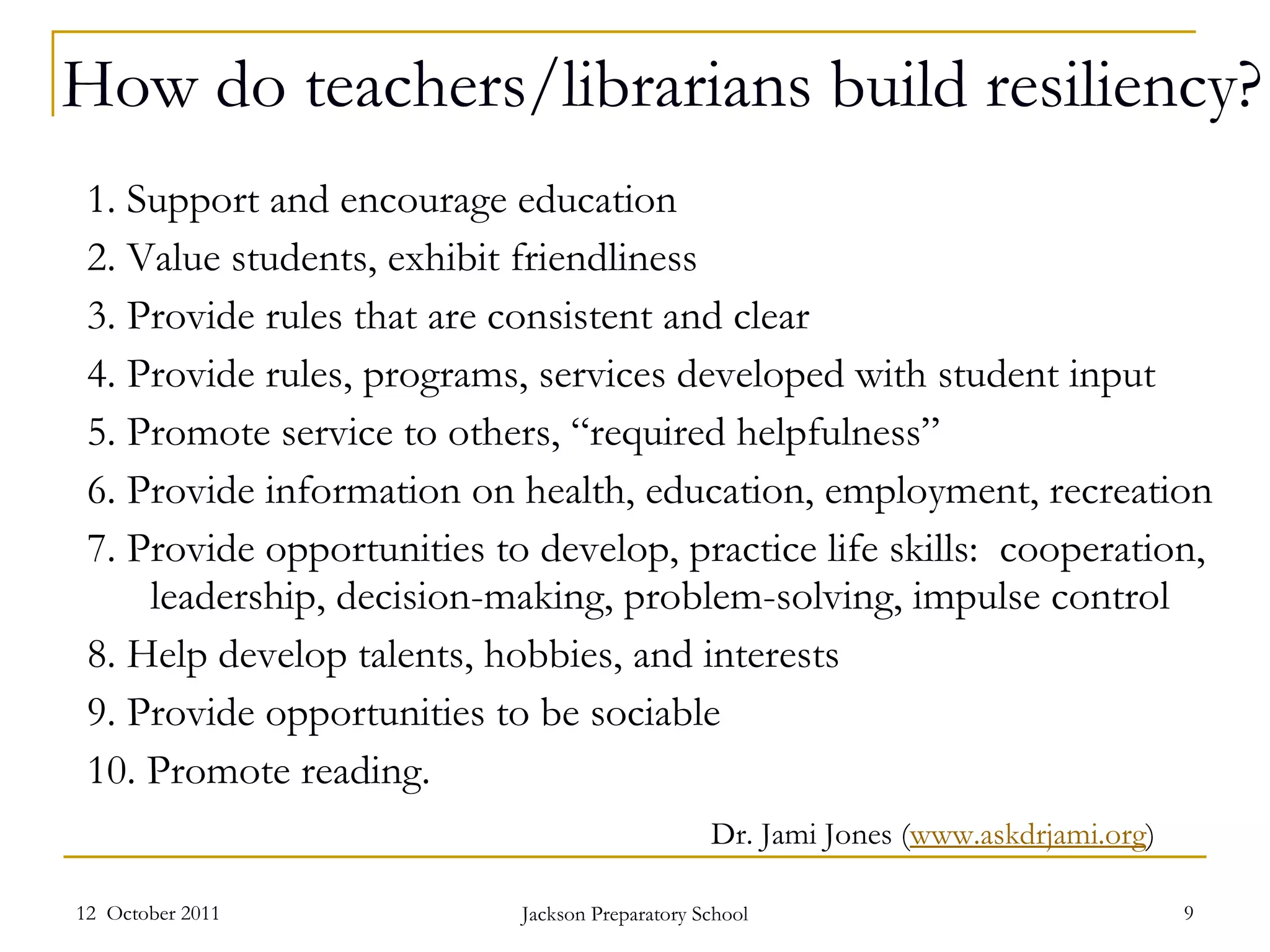 How do teachers/librarians build resiliency? 1. Support and encourage education 2. Value students, exhibit friendliness 3. Provide rules that are consistent and clear 4. Provide rules, programs, services developed with student input 5. Promote service to others, “required helpfulness” 6. Provide information on health, education, employment, recreation  7. Provide opportunities to develop, practice life skills:  cooperation, leadership, decision-making, problem-solving, impulse control 8. Help develop talents, hobbies, and interests 9. Provide opportunities to be sociable 10. Promote reading. 12  October 2011 Jackson Preparatory School Dr. Jami Jones ( www.askdrjami.org ) 