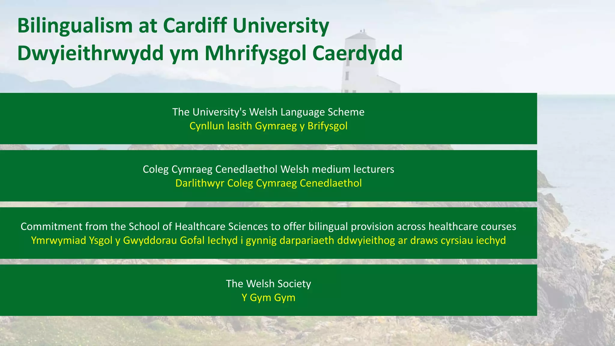 Bilingualism at Cardiff University
Dwyieithrwydd ym Mhrifysgol Caerdydd
The University's Welsh Language Scheme
Cynllun lasith Gymraeg y Brifysgol
Coleg Cymraeg Cenedlaethol Welsh medium lecturers
Darlithwyr Coleg Cymraeg Cenedlaethol
Commitment from the School of Healthcare Sciences to offer bilingual provision across healthcare courses
Ymrwymiad Ysgol y Gwyddorau Gofal Iechyd i gynnig darpariaeth ddwyieithog ar draws cyrsiau iechyd
The Welsh Society
Y Gym Gym
 