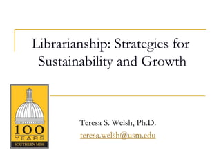 Librarianship: Strategies for
 Sustainability and Growth



        Teresa S. Welsh, Ph.D.
        teresa.welsh@usm.edu
 