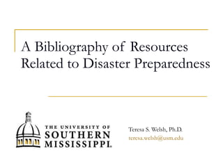 A Bibliography of Resources Related to Disaster Preparedness Teresa S. Welsh, Ph.D. [email_address] 