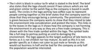 • The t-shirt is black in colour to fir what is stated in the brief. The brief
also states that the logo should consist if two colours which are red
and green similar to the welsh flag as the company is based in south
wales. The circles in the logo portray two coffee cups to represent
people coming together as the brief states that the company want to
show that they encourage being a community. The prominent colour
is green because the company wants to show that they intend to take
the environment into consideration and protect the trees. This links in
to the leaves in the logo as it shows how the company is not harming
the environment in any way as they are a free trade company. This is
shown with the free trade symbol within the logo. The symbol looks
like a full stop to portray putting an end to damaging the
environment. The logo appeals to the target audience of late teens to
forties as it is not childish nor too mature. As well as this it is not
gender specific as it does not cater to just male or female as this
would cut business in half and be bad for the company as only half
the population would be interested.
 